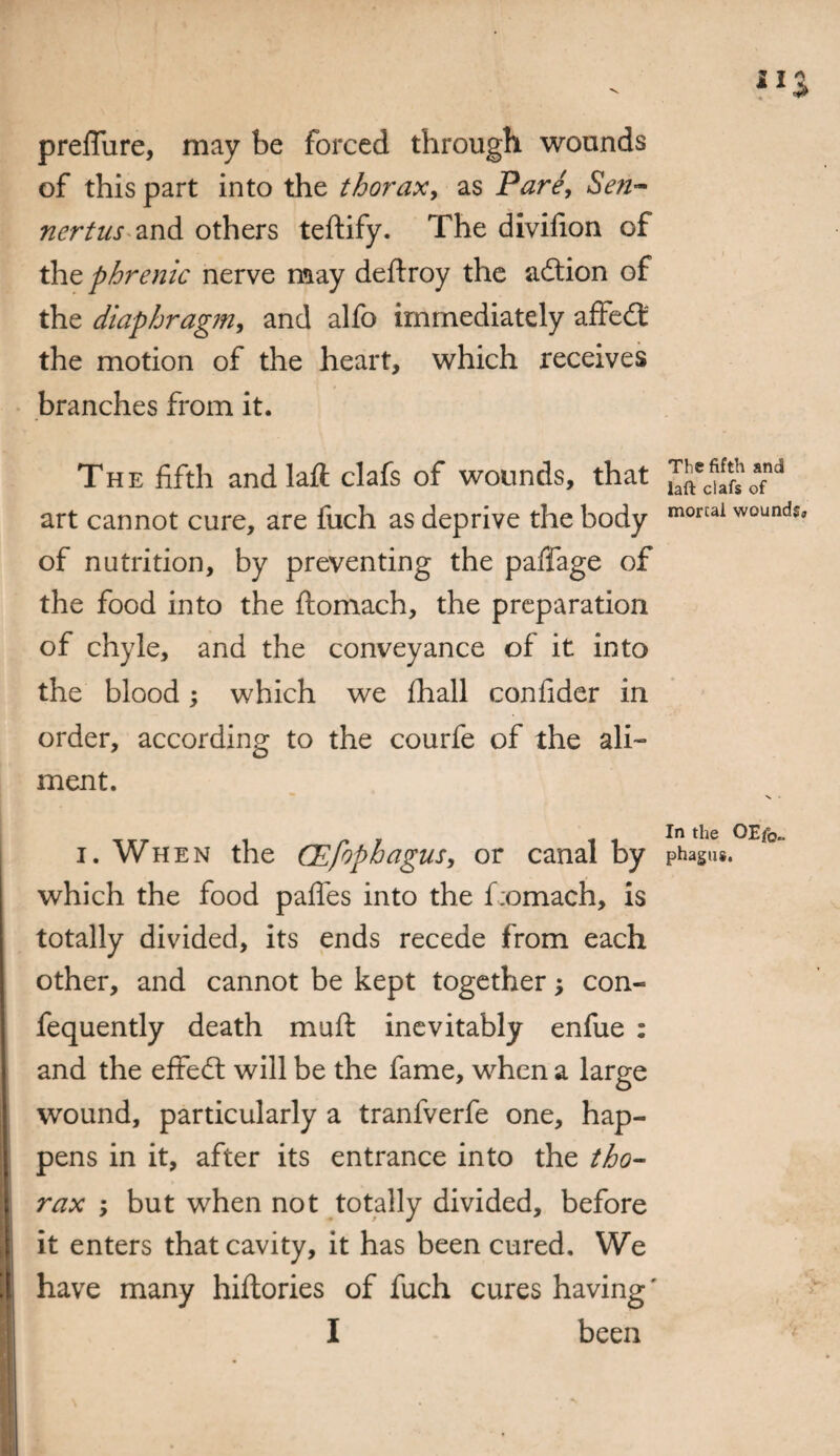 preffure, may be forced through wounds of this part into the thorax, as Pare, Sen- nertus and others teftify. The divifion of the phrenic nerve may deftroy the adion of the diaphragm, and alfo immediately affed the motion of the heart, which receives branches from it. The fifth andlaft clafs of wounds, that art cannot cure, are fuch as deprive the body of nutrition, by preventing the paffage of the food into the ftomach, the preparation of chyle, and the conveyance of it into the blood; which we fhall confider in order, according to the courfe of the ali¬ ment. i. When the CEfophagus, or canal by which the food pafles into the f:omach, is totally divided, its ends recede from each other, and cannot be kept together; con- fequently death mail inevitably enfue : and the effed will be the fame, when a large wound, particularly a tranfverfe one, hap¬ pens in it, after its entrance into the tho¬ rax ; but when not totally divided, before it enters that cavity, it has been cured. We have many hiftories of fuch cures having' I been The fifth and laft clafs of mortal wounds. In the OEf0„ phagus.