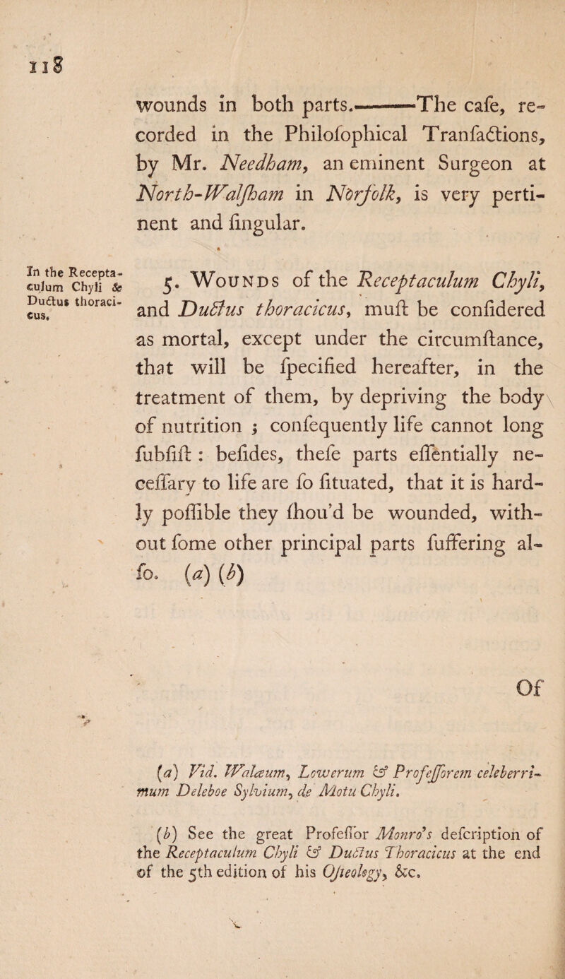 In the Recepta¬ culum Chyli &s Duttus thoraci- cus* wounds in both parts.—-The cafe, re¬ corded in the Philofophical Tranfadtions, by Mr. Needham, an eminent Surgeon at North-Waljham in Norfolk, is very perti¬ nent and fmgular. * 5. Wounds of the Receptaculum Chyli, and Dudlus thoracicus, muft be confidered as mortal, except under the circumftance, that will be fpecified hereafter, in the treatment of them, by depriving the body of nutrition ; confequently life cannot long fubfift: befides, thefe parts elfentially ne- ceffary to life are fo fituated, that it is hard¬ ly poffible they fhou’d be wounded, with¬ out fome other principal parts fuffering al~ fo. (a) (b) Of [a) Vid. TValaum, Lcwerum & Proj'eJJorem celeberrl- mum Deleboe Sylvium, de Main Chyli. [h) See the great Profeilor Monro's defcription of the Receptaculum Chyli & Dudtus Thoracicus at the end of the 5th edition of his Ojteol$gyy See,