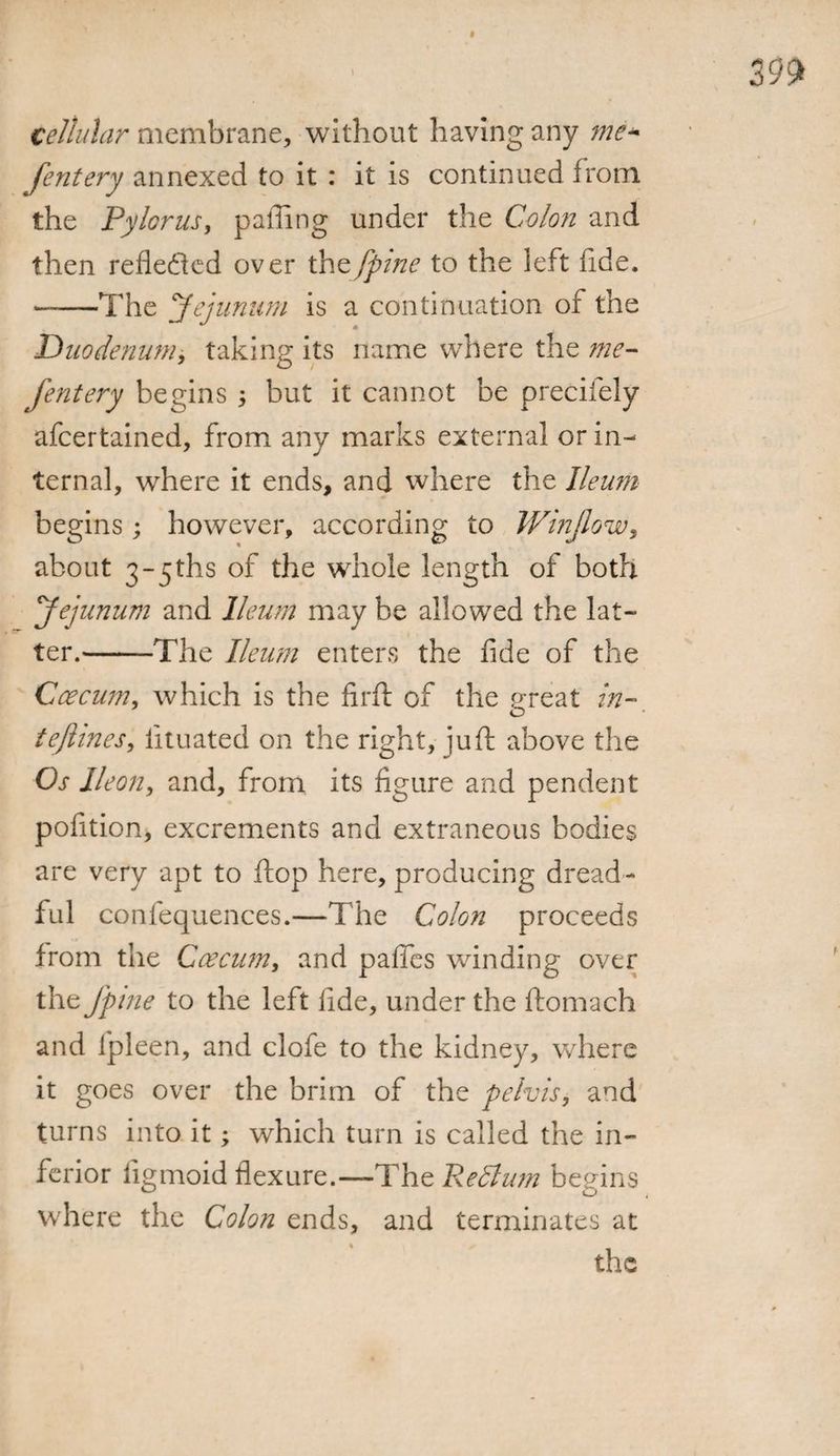 cellular membrane, without having any me- fentery annexed to it : it is continued from the Pylorus, palling under the Colon and then reflected over thtfpine to the left fide. —The Jejunum is a continuation of the Duodenum, taking its name where the me- fentery begins ; but it cannot be precifely afeertained, from any marks external or in¬ ternal, where it ends, and where the Ileum begins; however, according to Winjlow, about 3-5ths of the whole length of both Jejunum and Ileum may be allowed the lat¬ ter.-The Ileum enters the fide of the Caecum, which is the firft of the great in- tejlines, lituated on the right, jufi: above the Os IIeon, and, from its figure and pendent pofition, excrements and extraneous bodies are very apt to flop here, producing dread¬ ful confequences.—The Colon proceeds from the Caecum, and pafies winding over the /pine to the left fide, under the ftomach and fpleen, and clofe to the kidney, where it goes over the brim of the pelvis, and turns into it; which turn is called the in¬ ferior figmoid flexure.—The Redlum begins where the Colon ends, and terminates at the