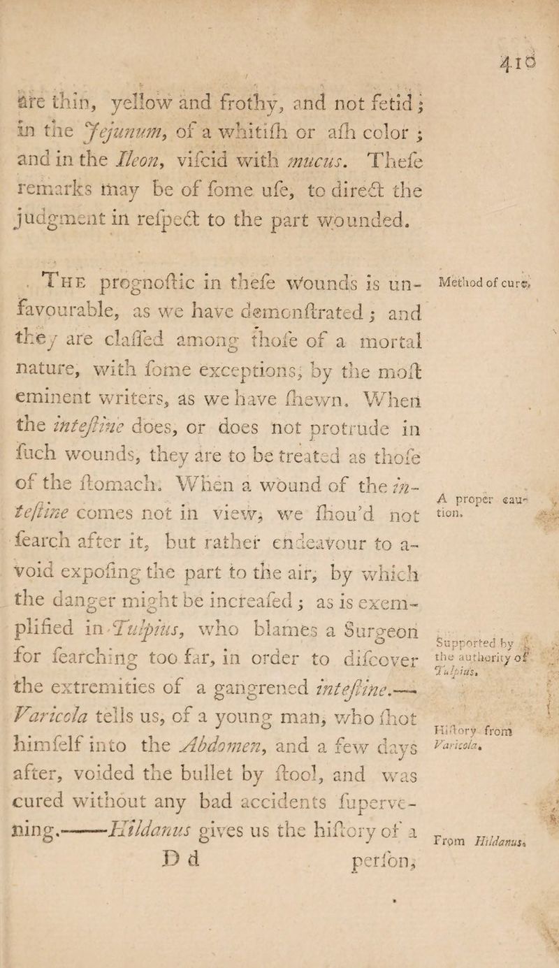 / 4io s 7 ' * fife thin, yellow and frothy, and not fetid; in tne jejunum, of a whitifli or afh color ; find in the Ikon, vilcid with mucus. Thefe remarks may be of fome ufe, to di reft the judgment in refpedt to the part wounded. . The prognoftic in thefe Wounds is un¬ favourable, as we have demonfirated ; and they are claffed among thole of a mortal nature, with fome exceptions, by the molt eminent writers, as we have fliewn. When the intejUne does, or does not protrude in inch wounds, they are to be treated as thole of the ftomach. When a wound of the in- tefilne comes not in view* we fhou’d not fearch after it, but rather endeavour to a~ void expofmg the part to the air, by which the danger might be increafed * as is exem¬ plified in * Tulpius, who blames a Surgeon for fearching too far, in order to difeover the extremities of a gangrened inteftine.—. Varicda tells us, of a young man, who ihot himfelf into the Abdomen, and a few days after, voided the bullet by ftool, and was cured without any bad accidents fuperve¬ iling.- 11 ildanus gives us the hiflory of a D d perfon. Method of cure* A proper cau¬ tion. Supported by the authority of 0 ulj.iiis. Hi dory from Varicda. From Hildanus*