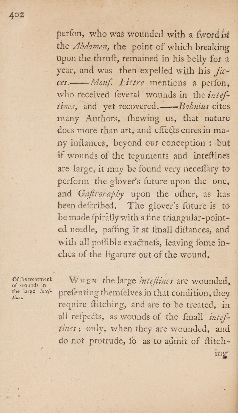 ( Of the treatment of wounds in the large Intef- tir.es. perform who was wounded with a fwordiri the Abdomen, the point of which breaking upon the thruft, remained in his belly for a year, and was then expelled with his fee- ces.——Monft Littre mentions a perion, who received feveral wounds in the intef tines, and yet recovered.--Bohnius cites many Authors, fhewing us, that nature does more than art, and effedls cures in ma- ny inftances, beyond our conception : but if wounds of the teguments and inteftines are large, it may be found very neceffary to perform the glover’s future upon the one, r and Gajtroraphy upon the other, as has been deferibed. The glover's future is to be made fpirally with afine triangular-point¬ ed needle, pailing it at fmall diftances, and with all poffible exaftnefs, leaving fome in¬ ches of the ligature out of the wound. When the large inteftines are wounded, prefenting themfelves in that condition, they require ditching, and are to be treated, in all refpecls, as wounds of the fmall intef¬ tines ; only, when they are wounded, and do not protrude, fo as to admit of ditch- *