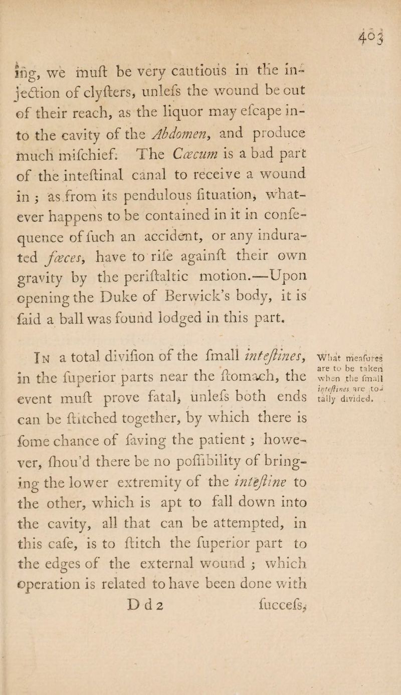itiwe muft be verv cautious in the in- jedlion of clyfters, unlefs the wound be out of their reach, as the liquor may efcape in¬ to the cavity of the Abdomen, and produce much mifchief. The Ccecnm is a bad part of the inteftinai canal to receive a wound in ; as from its pendulous fituation, what¬ ever happens to be contained in it in confe- quence offuch an accident, or any indura¬ ted faeces, have to rile againft their own gravity by the periflaltic motion.—Upon opening the Duke of Berwick’s body, it is faid a ball was found lodged in this part. V . ^ • * • *' * » In a total divifion of the fmall intejlines, what trie a fares . in t 1 are to be in the fupenor parts near the itomacn, the when the fmall ± r i i r It j iqtejlines. are to- event muft prove ratal, unlels botn ends tally divided, can be hitched together, by which there is fome chance of faving the patient ; howe¬ ver, fhou’d there be no pofiibility of bring¬ ing the lower extremity of the intejline to the other, which is apt to fall down into the cavity, all that can be attempted, in this cafe, is to flitch the fuperior part to the edges of the external wound ; which operation is related to have been done with