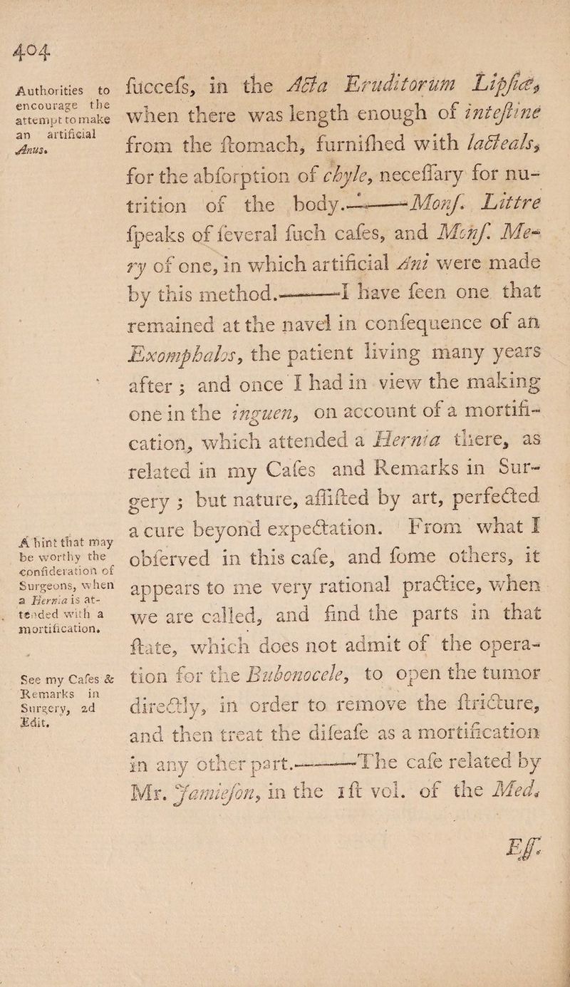 404 Authorities to encourage the attempt to make an artificial Anus* A hint that may be worthy the confideration of Surgeons, when a derma is at¬ tended with a mortification. See my Cafes &amp; Remarks in Swreerv, ad Edit. filccefs, in the Act a Efuditorum lLipjtd?$ when there was length enough of intejhne from the ftomach, furnifhed with ladle ah, for the abfbrption of chyle, neceflary for nu¬ trition of the body.—-——MonJ.. Littre .{peaks of feveral fuch cafes, and Mofyf. Me¬ ry of one, in which artificial Ant were made by this method.--——-I have feen one that remained at the navel in confequence of an Ex omphalos, the patient living many years after ; and once I had in view the making one in the inguen, on account of a mortifi¬ cation, which attended a Berm a there, as related in my Cafes and Remarks in Sur¬ gery ; but nature, afliiled by art, perfected a cure beyond expectation. From what I obferved in this cafe, and feme others, it appears to me very rational practice, when we are called, and find the parts in that Rate, which does not admit of the opera¬ tion for the Bubonocele, to open the tumor diredtly, in order to remove the ftridture, and then treat the difeafe as a mortification in any other part.—-The cafe related by Mr. Jamiejon, in the ift vol. of the Med<