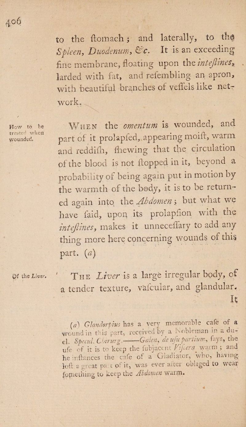 How to be treater! when Woundech Qf the Liver. to the ftomach; and laterally, to tha Spleen, Duodenum, &amp;c. It is an exceeding fine membrane, floating upon the intejlines, larded with fat, and refembling an apron, with beautiful branches of veffels like net¬ work. When the omentum is wounded, and part of it prolapfed, appearing moift, warm and reddifli, fhewing that the circulation of the blood is not flopped in it, beyond a probability of being again put in motion by the warmth of the body, it is to be return¬ ed again into the Abdomen i but wliat we o s ** „ have faid, upon its prolapfion with the mtejlmes, makes it unneceiiary to add any thing more here concerning wounds of this part, (a) ‘ The Liver is a large irregular body, of a tender texture, v'afcuiar, and glandular. . : c It t (a) Glaruhrpius has a very memorable cafe of a wound in t‘ is part, received by a pobleman in a du¬ el,, SpccuL Chirmg Galen, ae uju, parlium, fays, tne ufe of it is to keep the fubjacent Vtfera^ warm ; and he inftances the cafe of a Gladiator, who, having loft a great pa t of it, was ever after obliged to wear fpjnething to keep the Abdomen warm.