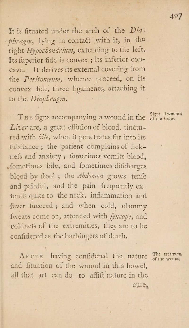It is fituated under the arch of the Dia¬ phragm, lying in contact with it, in the right Hypocbondrium, extending to the left. Its fuperior iide is convex ; its inferior con¬ cave. It derives its external covering from the Peritonaeum, whence proceed, on its convex fide, three ligaments, attaching it to the Diaphragm. The figns accompanying a wound in the Liver are, a great efifulion of blood, tinctu¬ red with bile, when it penetrates far into its fubftance ; the patient complains of fick- nefs and anxiety ; fometimes vomits blood, .fometimes bile, and fometimes difcharges blQod by ftool ; the Abdomen grows tenfe and painful, and the pain frequently ex¬ tends quite to the neck, inflammation and fever liicceed ; and when cold, clammy fweats come on, attended with fyncope, and coldnefs of the extremities, they are to be confidered as the harbingers of death. \ After having confidered the nature and fituation of the wound in this bowel, all that art can do to aflift nature in the cure* Si^nG of wounds of the Liver» The treafmen, of the wound