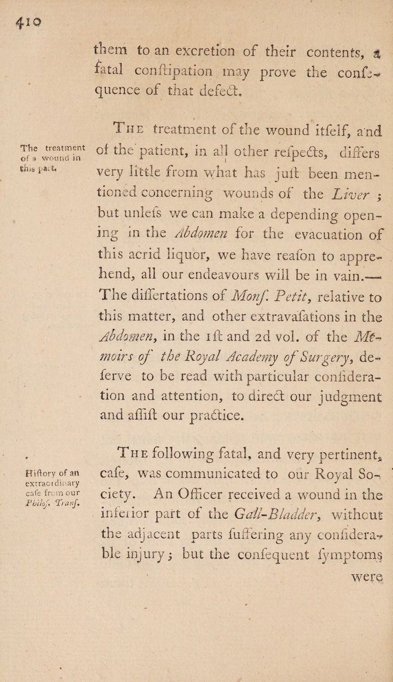 The treatment of a wound in tiiJb pAl t« Mirtory of an extraordinary cafe fn m our Fblloj. Tranf. them to an excretion of their contents, 4 fatal conftipation may prove the confer quence of that defed. The treatment of the wound itfelf, a nd of the patient, in all other relpeds, differs very little from what has j ait been men¬ tioned concerning wounds of the Liver ; but unleis we can make a depending open¬ ing in the Abdomen for the evacuation of this acrid liquor, we have reafbn to appre¬ hend, all our endeavours will be in vain.— The differtations of Monf Petit, relative to this matter, and other extravafations in the Abdomen, in the ife and 2d voh of the Me¬ moirs oj the Royal Academy of Surgery, de¬ fer ve to be read with particular coniidera- tion and attention, to direct our judgment and afiift our pradice. The following fatal, and very pertinent* cafe, was communicated to our Royal So¬ ciety. An Officer received a wound in the infeiior part of the Gall-Bladder, without the adjacent parts fullering any coniidera** ble injury; but the confequent f/mptoms were