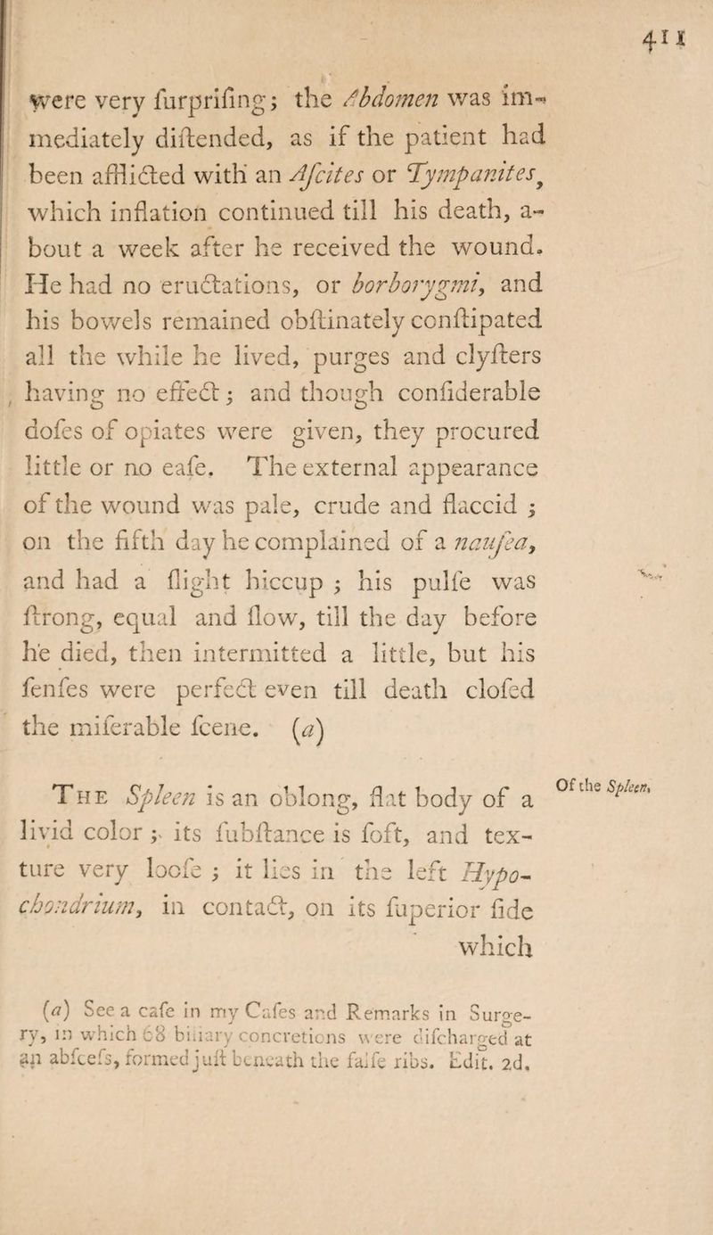were very furprifing; the Abdomen was iirn mediately diftended, as if the patient had been afflided with an Afcites or Tympanitesy which inflation continued till his death, a- bout a week after he received the wound. He had no erudations, or borborygmi, and his bowels remained obftinately conftipated all the while he lived, purges and clyfters having no effed; and though confiderable dofes of opiates were given, they procured little or no eafe. The external appearance of the wound was pale, crude and flaccid ; on the fifth' day he complained of a nanfea, and had a flight hiccup ; his pulfe was ilrong, equal and flow, till the day before he died, then intermitted a little, but his fenfes were perfcd even till death clofed the miferable fcene. (a) The Spleen is an oblong, flat body of a livid color ; its fubftance is foft, and tex¬ ture very bcfe ; it lies in the left Hypo- chondrium, in con tad, on its fuperior fide which Of the Spleen* [a) See a cafe in my Cafes and Remarks in Surge¬ ry, in which 68 binary concretions were c’ifcharged at an abfcefs, formed jult beneath the faife ribs. Edit. 2d,
