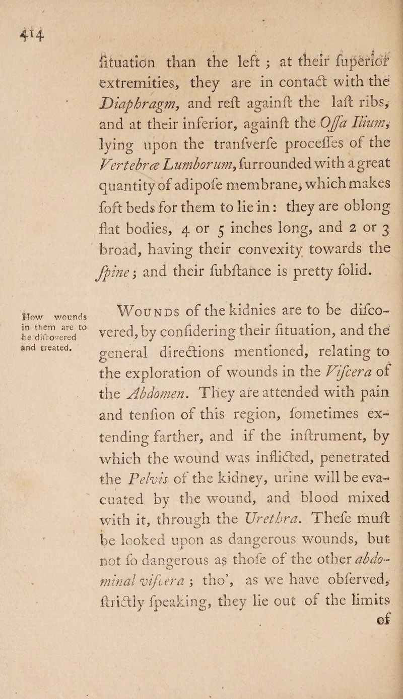 i. ' *■ J S / * c f fituation than the left ; at their fuperiot extremities, they are in contact with the Diaphragm, and reft againft the laft ribs, and at their inferior, againft the OJfa Ilium,• lying upon the tranfverfe proceffes of the Vertebrae Lumberu?n, furrounded with a great quantity of adipofe membrane, which makes foft beds for them to lie in: they are oblong flat bodies, 4 or 5 inches long, and 2 or 3 broad, having their convexity towards the fpine, and their fubftance is pretty folid. flow wounds in them are to •be difrovered and treated. Wounds of thekidnies are to be difco- vered,by confidering their fltuation, and the general directions mentioned, relating to W £ the exploration of wounds in the Vifcera of the Abdomen. They are attended with pain and tenfion of this region, fometimes ex¬ tending farther, and if the inftrument, by which the wound was inflicted, penetrated c> the Pelvis of the kidney, urine will be eva- cuated by the wound, and blood mixed with it, through the Urethra. Thefe muft be looked upon as dangerous wounds, but not fo dangerous as thofc of the other abdo¬ minal vifcera ; tho’, as we have obferved, Acridly fpeaking, they lie out of the limits of