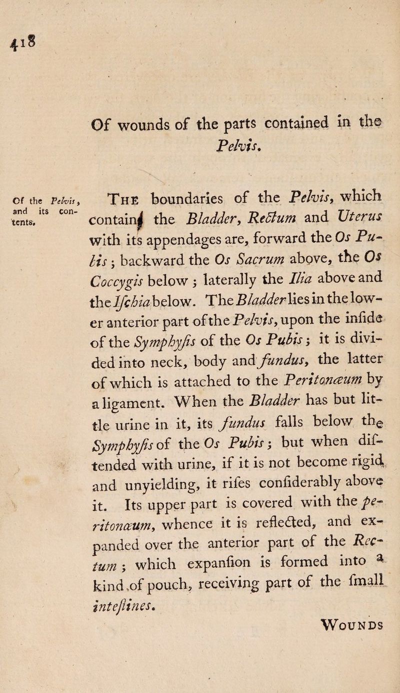 Of wounds of the parts contained in the Pelvis. Of the Pelvis , and its con¬ tents. The boundaries of the Pelvis, which contain^ the Bladder, Return and Uterus with its appendages are, forward the Os Pu- Its 5 backward the Os Sacrum above, the Os Coccygis below ; laterally the Ilia above and the lfchia below. The Bladderlits in the low¬ er anterior part of the Pelvis, upon the inlide of the Symphyjis of the Os Pubis it is divi¬ ded into neck, body and fundus, the latter of which is attached to the Peritonaeum by a ligament. When the Bladder has but lit¬ tle urine in it, its fundus falls below the Sympbyfis of the Or Pubis; but when dii- tended with urine, if it is not become rigid, and unyielding, it rifes conliderahly above it. Its upper part is covered with the pe¬ ritonaeum, whence it is reflected, and ex¬ panded over the anterior part of the Rec¬ tum ; which expanlion is formed into a kind,of pouch, receiving part of the fmall intejiines. Wounds