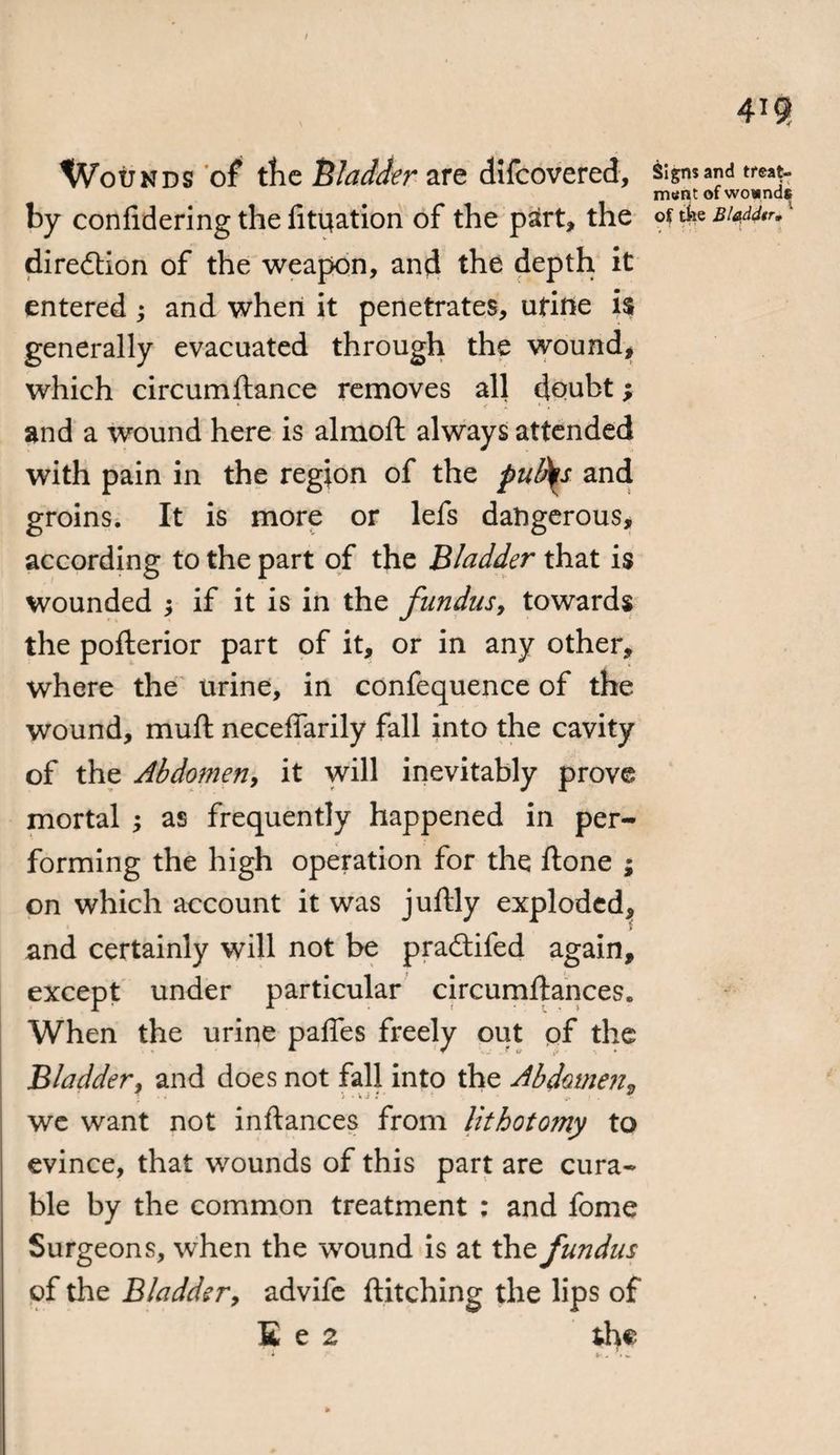Wounds of the Bladder are difcovered, Signs and treat¬ ment of wownds by coniidering the fituation of the patrt, the of tfee Biaddtr. direction of the weapon, and the depth it entered ; and when it penetrates, urine i$ generally evacuated through the wound, which circumftance removes all doubt; k < A ' . and a wound here is almoft always attended with pain in the region of the pud^s and groins. It is more or lefs dangerous, according to the part of the Bladder that is wounded ; if it is in the fundus, towards the pofterior part of it, or in any other, where the urine, in confequence of the wound, muft neceffarily fall into the cavity of the Abdomen, it will inevitably prove mortal ; as frequently happened in per¬ forming the high operation for the ftone ; on which account it was juftly exploded, and certainly will not be pradtifed again, except under particular circumftances. When the urine paffes freely out of the Bladder^ and does not fall into the Abdomen, we want not inftances from lithotomy to evince, that wounds of this part are cura¬ ble by the common treatment ; and fome Surgeons, when the wound is at the fundus of the Bladder^ advife ftitching the lips of E e 2 the *•.