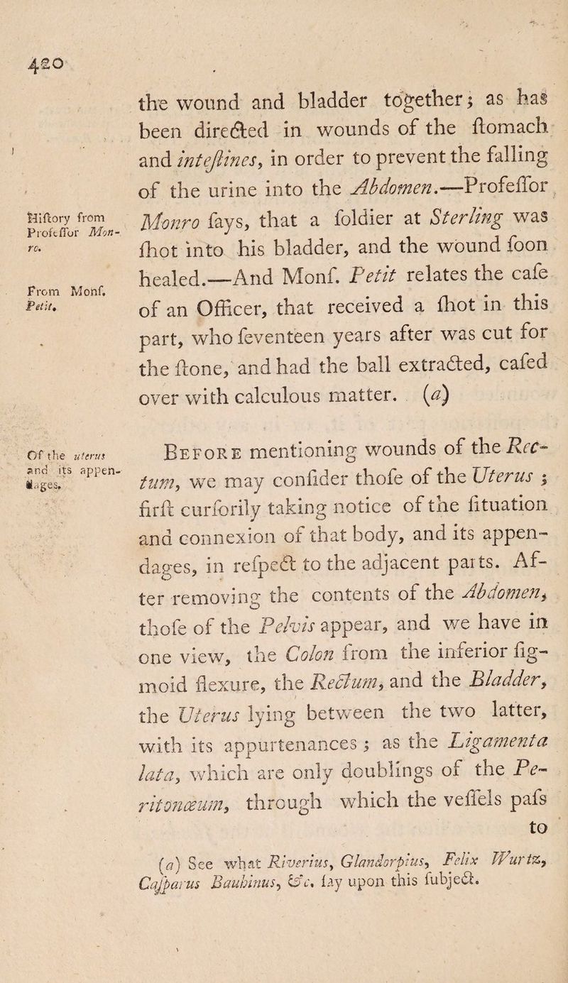 4^o Hifcory from Proffcffor Mon- re. From Monf. Petit, Of the uterus and its appen¬ dages. the wound and bladder together•, as has been directed in wounds of the ftomach and intefiines, in order to prevent the falling of the urine into the Abdomen.—Profeffor Monro fays, that a foldier at Sterling was fhot into his bladder, and the wound foon healed.—And Monf. Petit relates the cafe of an Officer, that received a fhot in this part, who feventeen years after was cut for the done, and had the ball extraded, cafed over with calculous matter, (a) Before mentioning wounds of the Rec¬ tum, we may confide;* thofe of the Uterus j firft curforily taking notice of the fituation ana connexion of that body, anci its appen¬ dages, in reaped: to the adjacent paits. Af¬ ter removing tire contents ot the Pbiiofnen, thofe of the Pelvis appear, and we have in one view, the Colon from the inferior fig- moid flexure, the Reclum, and the Bladder, / , the Uterus lying between the two latter, with its appurtenances ; as the Ligament a lata, which are only doublings of the Pe~ ritonceum, through which the veffels pafs to [a] See what Rlverius> Glandorpius, Felix ffiuriZy Cajparns Baubinus, tat. lay upon this iubjedh