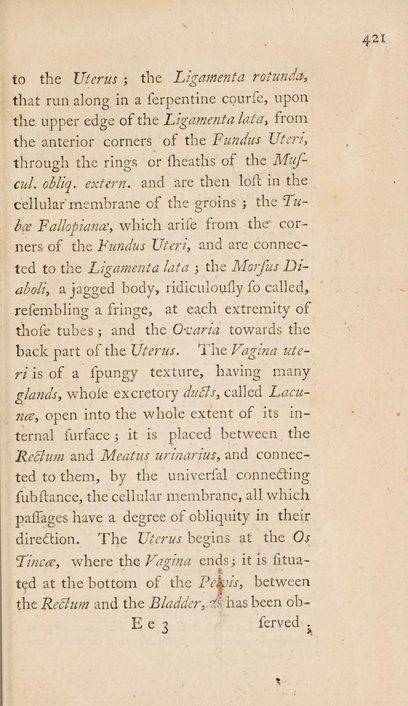 to the Uterus ; the Ligament a rotunda, that run along in a terpentine courfe, upon the upper edge of the Ligament a lata, Irom the anterior corners of the Fundus Uteri, through the rings or fheaths of the MuJ- CuL obliq. extern. and are then loll in the cellular membrane of the groins the Lu¬ ba? Fallopian#, which arife from the cor¬ ners of the Fundus Uteri, and are connec¬ ted to the Ligament a lata ; the Morjiis Ui- aboli, a jagged body, ridiculoufly fo called, refembling a fringe, at each extremity of thofe tubes; and the Ox aria towards the back part of the Uterus. The Vagina ute¬ ri is of a lpungy texture, having many glands, whole excretory dudls, called Lacu¬ nae, open into the whole extent of its in¬ ternal furface 5 it is placed between the Redlum and Meatus urinarms, and connec¬ ted to them, by the univerfal connecting fubilance, the cellular membrane, all which paffages have a degree of obliquity in their direction. The Uterus begins at the Os Line#, where the Vagina ends; it is litua- ted at the bottom of the Pe^is, between the Rectum and the Bladder,Ts has been ob~ E e 3 ferved ^