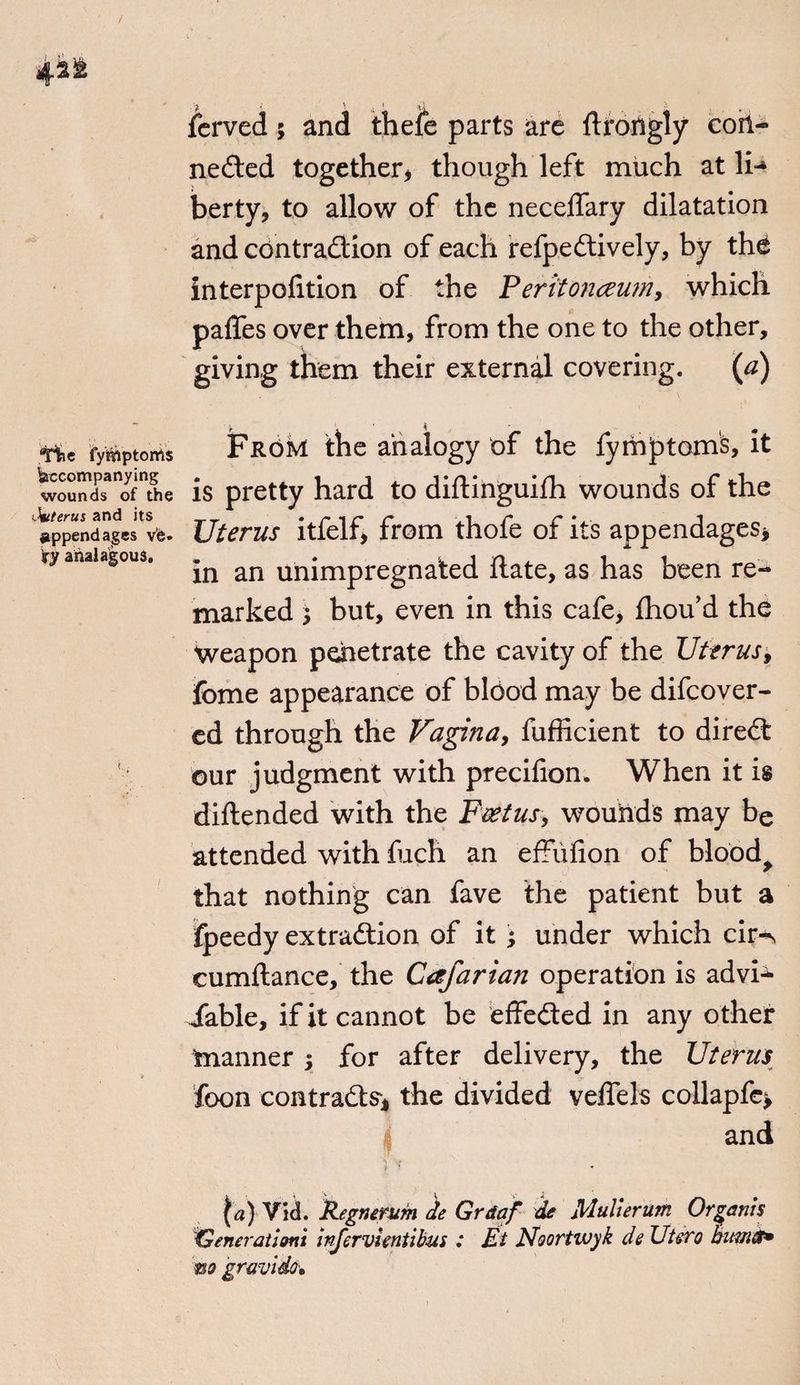 ferved; and thefe parts are ftrongly con- nested together* though left much at li-» berty, to allow of the necelfary dilatation and contraction of each refpeCtively, by the interpolation of the Peritonaeum, which paffes over them, from the one to the other, giving them their external covering. (a) TSr.c fymptoms Accompanying wounds of the Otiterus and its appendages ve* 3ry analagous. Fudivt the analogy of the fymptomS, it is pretty hard to diftinguifh wounds of the Uterus itfelf, from thofe of its appendages* m an unimpregnated Hate, as has been re¬ marked 5 but, even in this cafe, fhou’d the Weapon penetrate the cavity of the Uterus, fome appearance of blood may be difcover- ed through the Vagina, fufficient to direCt our judgment with precifion. When it is diftended with the Foetus, wounds may be attended with fuch an effiifion of blood> that nothing can fave the patient but a fpeedy extraction of it ; under which cir-N cumftance, the Cafarian operation is advi-^ iable, if it cannot be effected in any other manner ; for after delivery, the Uterus foon contracts* the divided velfels collapfc* and ^a) Vid. Regnerum de Grdaf de Mullerum Organls Generaiismi irfervlentibus : Et Noortwyk de Utero bitms* m gravido*