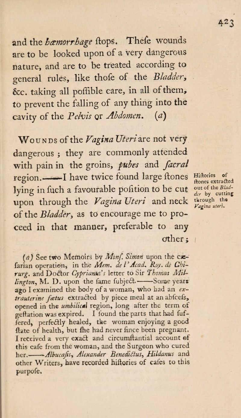 and the hemorrhage flops. Thefe wounds are to be looked upon of a very dangerous nature, and are to be treated according to general rules, like thofe of the Bladder, &amp;c. taking all poffible care, in all of them, to prevent the falling of any thing into the cavity of the Pelvis gr Abdomen. (a) Wounds of the Vagina Uteri are not very dangerous ; they are commonly attended with pain in the groins, fubes and facral region.——I have twice found large ftones lying in fuch a favourable pofition to be cut upon through the Vagina Uteri and neck of the Bladder, as to encourage me to pro¬ ceed in that manner, preferable to any crther; (a) See two Memoirs by Monf. Simon upon the c«- farian operation, in the Mem. deVAcad. Roy. de Chi- rurg. and Doctor Cyprianus’s letter to Sir Thomas Mil¬ lington, M. D. upon the fame fubjedh-Some years ago I examined the body of a woman, who had an ex- trauterine fectus extracted by piece meal at an abfcefs, opened in the umbilical region, long after the term of geftation was expired. I found the parts that had fuf- fered, perfedtly healed, the woman enjoying a good {late of health, but file had never fince been pregnant. I received a very exadt and circumftantial account ©f this cafe from the woman, and the Surgeon who cured her.--Albucafis, Alexander Benediftus, Hildanus and other Writers, have recorded hiftories of cafes to this purpofe. Hiftories of ftones extracted out of the Blad¬ der by cutting through the Vagina uteri.