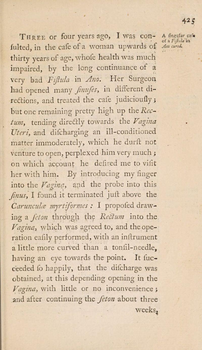 425 Three or four years ago, I was con- a finger «<• J ^ of a FiJiula in fulted in the cafe of a woman upwards of a™ cured, thirty years of age, whofe health was much impaired, by the long continuance of a very bad FiJiula in Ano. Her Surgeon had opened many fimifes, in different di¬ rections, and treated the cafe judicioufly; but one remaining pretty high up the Rec¬ tum, tending diredtly towards the Vagina Uteri, and difcharging an ill-conditioned matter immoderately, which he durft not venture to open, perplexed him very much ; on which account he deli red me to vifit her with him. By introducing my finger into the Vagina, and the probe into this finus, I found it terminated juft above the Carunculae myrtiformes : I propofed draw- { • # ing a Jet on through the Retium into the Vagina, which was agreed to, and the ope¬ ration eafily performed, with an inftrument a little more curved than a tonfil-needle, having an eye towards the point. It fuc- ceeded fo happily, that the difcharge was obtained, at this depending opening in the Vagina, with little or no inconvenience , and after continuing the Jet on about three weeks4