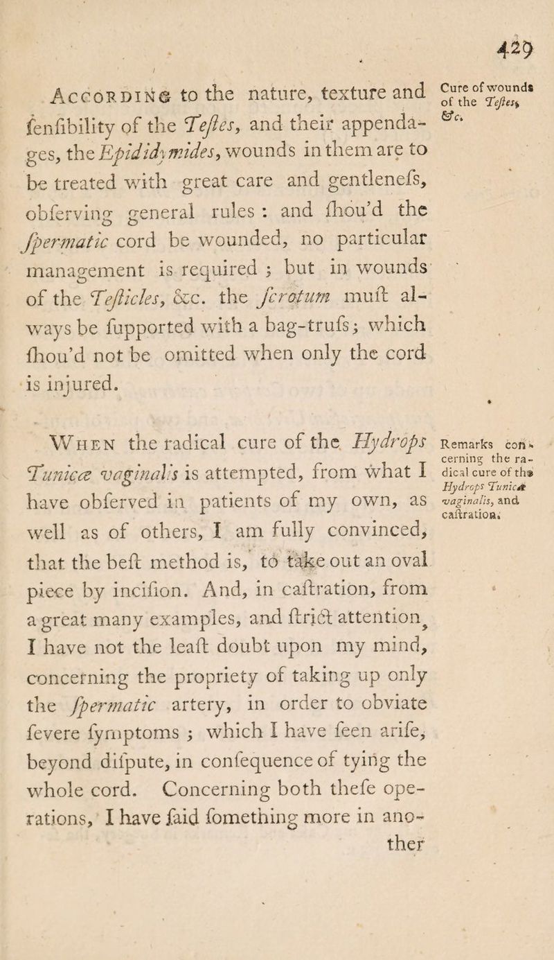 42$ 4 / According to the nature, texture and ^ehe°f^d‘ fenlibility of the Te/les, and their appenda- &amp;e‘ ges, the Epidid] mides, wounds in them are to be treated w'ith great care and gentlenefs, obferving general rules : and fhou d the fpermatic cord be wounded, no particular management is required ; but in wounds of the Tejlicles, &amp;c. the ferotum muft al¬ ways be fupported with a bag-trufs; which fhou’d not be omitted when only the cord is injured. When the radical cure of the Hydrops Remarks con. cerning the ra- ¥unices vaginalis is attempted, from what 1 dicaicureofth* ® i Hydrops 'Tunica have obferved ia patients of my own, as •vaginalis, and 1 J cafcraiioa, well as of others, I am fully convinced, that the beft method is, to take out an oval piece by incifion. And, in caftration, from a great many examples, and ft rift attention^ I have not the leaft doubt upon my mind, concerning the propriety of taking up only the fpermatic artery, in order to obviate fevere fyrnptoms ; which I have feen arife, beyond difpute, in confequence of tying the whole cord. Concerning both thefe ope¬ rations, I have faid fomething more in ano¬ ther