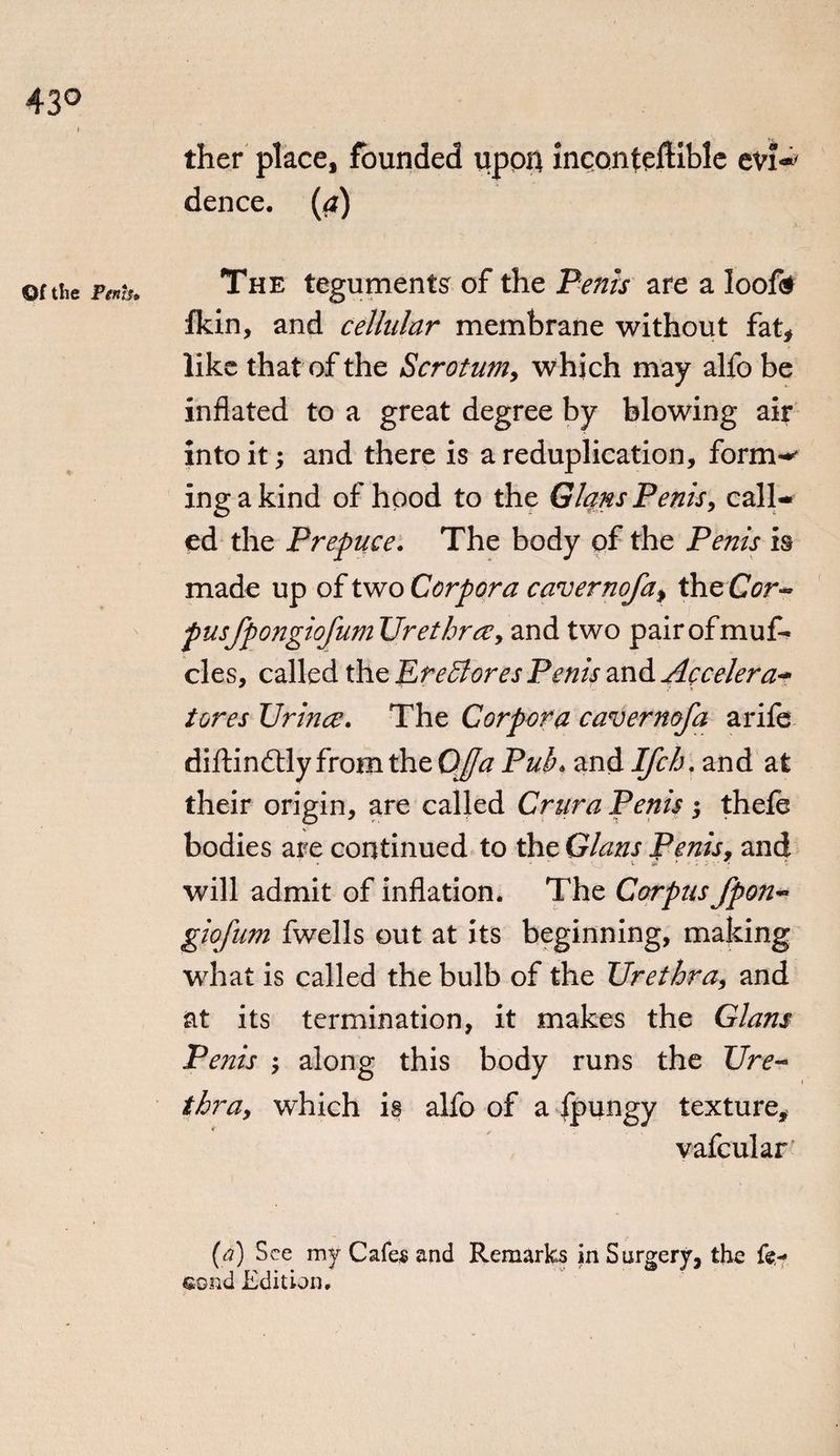 ther place, founded upon inconteftible evP dence. (<*) or the Penh. The teguments of the Penis are a looft fkin, and cellular membrane without fat, like that of the Scrotum, which may alfo be inflated to a great degree by blowing air into it; and there is a reduplication, form-* ingakind of hood to the Gians Penis, call¬ ed the Prepuce. The body of the Penis is made up of two Corpora cavernofa^ theCor- pusfpongiofumUre three, and two pairofmuf- cles, called the JLreffiores Penis and Accelera- tores Urinee. The Corpora cavermfa a rife diftindly from the QJfaPub* and Ifch, and at their origin, are called Crura Penis; thele bodies are continued to the Gians Penis, and will admit of inflation. The Corpus fpon- giofum fwells out at its beginning, making what is called the bulb of the Urethra, and at its termination, it makes the Gians Penis ; along this body runs the Ure¬ thra, which is alfo of a fpungy texture, vafcular (<?) See my Cafes and Remarks in Surgery, the fe- eond Edition.