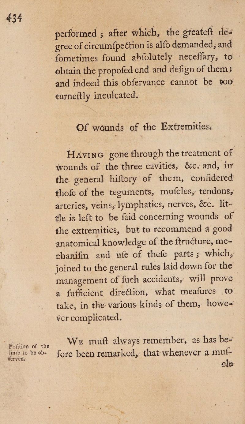 performed ; after which, the greateft de¬ gree of circumfpedtion is alfo demanded, and fometimes found abfolutely neceffary, to obtain the propofed end and defign of them; and indeed this obfervance cannot be too earneftly inculcated. Of wounds of the Extremities. Having gone through the treatment of wounds of the three cavities, &c. and, in the general hiftory of them, confidered thofe of the teguments, mufcles,- tendons, arteries, veins,- lymphatics, nerves, &c. lit¬ tle is left to be faid concerning wounds of the extremities, but to recommend a good anatomical knowledge of the ftru&ure, me- chanifm and ufe of thefe parts ; which, joined to the general rules laid down for the management of fueh accidents, will prove a fufficient direction, what meafures to take, in the various kinds of them, howe¬ ver complicated. We muft always remember, as has be- Portion of t2ie J limb to bs ob- fore foeen remarked, that whenever a mui~ served* 1