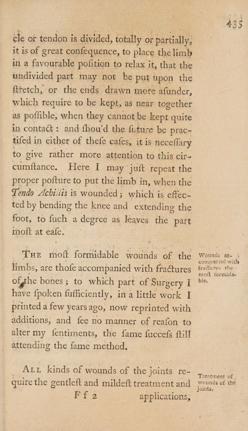 * r * cle or tendon is divided, totally or partially. it is of great confequence, to place the limb in a favourable pofition to relax it, that the undivided part may not he put upon the ft retch, or the ends drawn more afunder, which require to be kept, as near together as poffible, when they cannot be kept quite in contadt: and fhou’d the future be prac- tifed in either of thefe cafes, it is neceffary to give rather more attention to this cir- cumftance. Here I may juft repeat the proper pofture to put the limb in, when the 5Tendo Achhlti is wounded; which is effec¬ ted by bending the knee and extending the foot, to fuch a degree as leaves the part moft at eafe. 'J The moft formidable wounds of the limbs, are thofe accompanied with fradtures outlie bones ; to which part of Surgery I have fpoken fufficiently, in a little work I t . t ■ printed a few years ago, now reprinted with additions, and fee no manner of reafon to alter my fentiments, the fame fuccefs ftill attending the fame method. Wounds ac- t com panted with fra£lures the moil formida¬ ble. All kinds of wounds of the joints re¬ quire the gen deft and mildeft treatment and F f 2 applications. Treatment of wounds of th* joints.