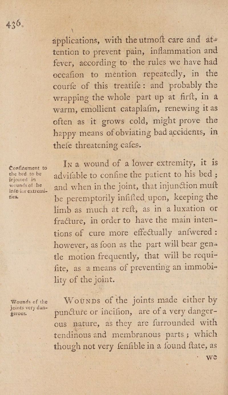 applications, with the utmoft care and at* tention to prevent pain, inflammation and fever, according to the rules we have had occafion to mention repeatedly, in the courfe of this treatife : and probably the wrapping the whole part up at firft, in a warm, emollient cataplafm, renewing it as often as it grows cold, might prove the happy means of obviating bad accidents, in thefe threatening cafes. Confinement to the bed to be irjomed in wounds of he infe'ioi extremi¬ ties. In a wound of a lower extremity, it is advifable to confine the patient to his bed ; and when in the joint, that injunction muft be peremptorily infilled upon, keeping the limb as much at reft, as in a luxation or fra&ure, in order to have the main inten¬ tions of cure more effedtually anfwered : however, as loon as the part will bear gen-* tie motion frequently, that will be requi- fite, as a means of preventing an immobi¬ lity of the joint. Wounds of the joints very dan¬ gerous. Wounds of the joints made either by pun&ure or incifion, are of a very danger¬ ous nature, as they are furrounded with tendinous and membranous parts ; which though not very fenfible in a found ftate, as