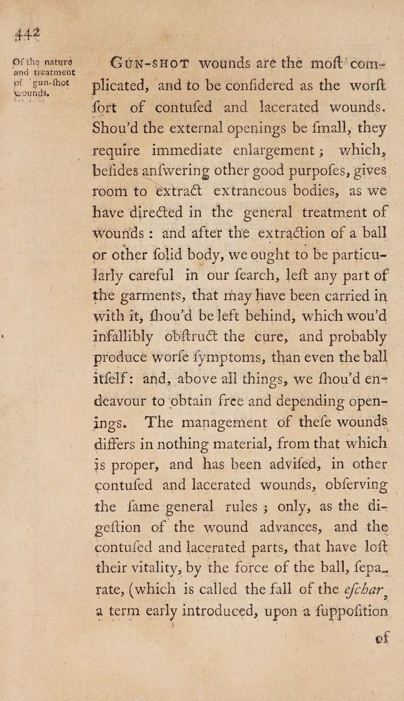 \ Of the nature GuN-SHOT WOUllds afC the Slioft COlll- and treatment pf ^un-fhot plicated, and to be confidered as the worft fort of contufed and lacerated wounds. Shou’d the external openings be fmall, they require immediate enlargement; which, befides anfwering other good purpofes, gives room to extract extraneous bodies, as we have diredled in the general treatment of wounds : and after the extraction of a ball « * or other foiid body, we ought to be particu¬ larly careful in our fearch, left any part of the garments, that may have been carried in with it, fliou’d be left behind, which wou’d infallibly obftrudt the cure, and probably produce worfe fymptoms, than even the ball -v r ■ itfelf: and, above all things, we fhou’d en¬ deavour to obtain free and depending open¬ ings. The management of thefe wounds differs in nothing material, from that which is proper, and has been advifed, in other contufed and lacerated wounds, obferving the fame general rules ; only, as the di- geftion of the wound advances, and the contufed and lacerated parts, that have loft their vitality, by the force of the ball, fepa„ rate, (which is called the fall of the efehar a term early introduced, upon a fuppofition ' ' . of