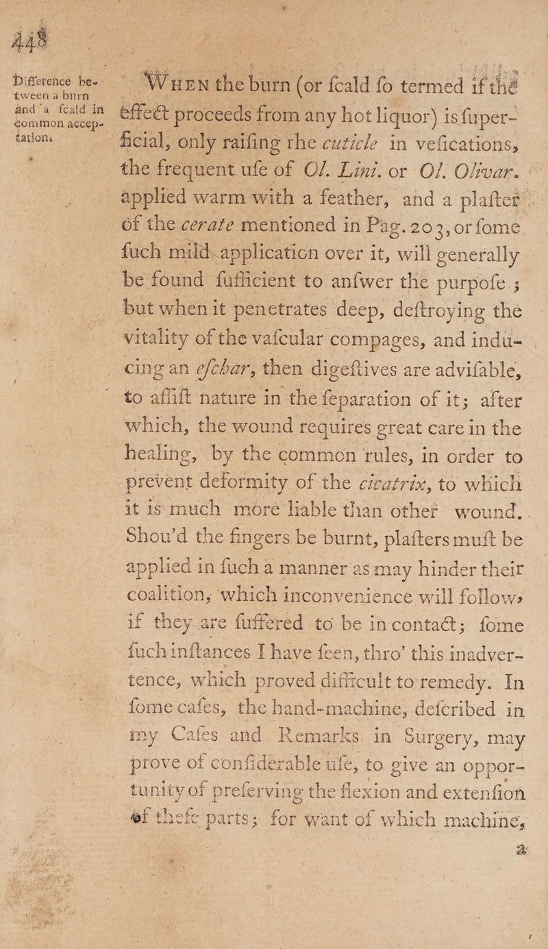 iDififetence be¬ tween a burn Sind a fcald in common accep¬ tation* Wh en the burn (or fcald fb termed if th§ feffed: proceeds from any hot liquor) isfuper- ficial, only railing rhe cuticle in vefications, the frequent ufe of 01. Lini. or 01. Olivar. applied warm with a feather, and a plaiter of the cerate mentioned in Pag. 203,orfome fuch mild application over it, will generally be found fufficient to anfwer the purpofe , but when it penetrates deep, deftroying the vitality of the vafcular compages, and indu¬ cing an efchar, then digeftives are advifable, to affift nature in the reparation of it; after which, the wound requires great care in the healing, by the common rules, in order to prevent deformity of the cicatrix, to which it is much more liable than other wound. - Shou d the fingers be burnt, plafters mull be applied in fuch a manner as may hinder their coalition, which inconvenience will follow? if they,are fuffered to be in contact; fo'mc fuch inftances I have feen, thro’ this inadver¬ tence, which proved difficult to remedy. In fome cafes, the hand-machine, defcribed in my Cafes and Remarks in Surgery, may prove of confiderable ufe, to give an oppor¬ tunity of preferving the flexion and extenfion #1: thefe parts; for Want of which machine.