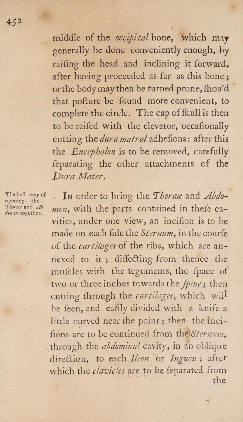 middle of the occipital bone, which may generally be done conveniently enough, by railing the head and inclining it forward, after having proceeded as far as this bone; or the body may then be turned prone, fhou’d that pofture be found more convenient, to complete the circle. The cap of fkull is then to be raifed with the elevator, occafionally cutting the dura matral adheiions: after this the Encephalon is to be removed, carefully feparating the other attachments of the Dura Mater. Thebeft way of opening tbe 'Thorax and Ab dvrhen together. . In order to bring the Thorax and Abdo- men, with the parts contained in thefe ca¬ vities, under one view, an incifion is to be made on each fide the Sternum, in the courfe of the cartilages of the ribs, which are an¬ nexed to it ; differing from thence the mufcles with the teguments, the fpace of two or three inches towards the Jpine; then cutting through the cartilages, which wid be feen, and eafily divided with a knife a little curved near the point; then the inci- iions are to be continued from dat Sternum 9 through the abdominal cavity, in an oblique direction, to each Ileon or Inguen ; after which the clavicles are to be feparated from the
