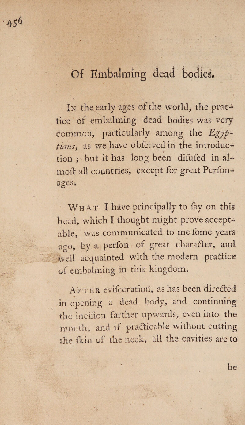 Of Embalming dead bodies. In the early ages of the world, the prac¬ tice of embalming dead bodies was very common, particularly among the Egyp¬ tians, as we have obfervedin the introduce tion ; but it has long been difufed in al- moft all countries, except for great Perfon- ages. What I have principally to fay on this head, which I thought might prove accept¬ able, was communicated to me fome years ago, by a perfon of great charader, and well acquainted with the modern pradice of embalming in this kingdom. After evifceratiori, as has been dii-eded in opening a dead body, and continuing the incifion farther upwards, even into the mouth, and if practicable without cutting the fkin of the neck, all the cavities are to