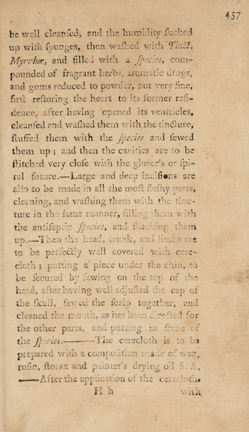 be well clear*fed, and the humidity fucked up with fourges, then walked with ^jii‘l(jt • Myrrh'#, and filled with a fpecies, com¬ pounded of fragrant herbs, arqinatic drugs, and gums reduced to powder, not very fine, fir fie reffcorirw the heart to its. former reft- O deuce, .after having opened its ventricles, clean fed and waflied them with the tlmSure, fluffed them with the fpecies and fewed them up; and then the cavities are to be ditched very elefe wifin the glover’s fpi- rel future.—Large and deep medians are alio to be made in all the molt fie (by parts, cleaning, and waffling them whh 'he tinc¬ ture in the fame manner, filling •hem vlth the antifepfie 'fpecies, anl Pitching them uo.—Then the Lead, trunk, and firms arc i to be perfectly well covered with cere¬ cloth; putting a'piece under the chin, to be fecured by lowing on the top of the he:, d, after having wek-adjufted the cap of the fktdl, fev. ed the fcalp together, and cleaned the no uh, as has been u’reused for j tiie otner parts, ana parang :n o- * of the fries.——-The cerecloth is to b® prepared with a competition r: .aue of war, rofin, ftoiax and painter’s drying oft t—After the application of the cerecloth# fT 1. n’ * 1 i n wua