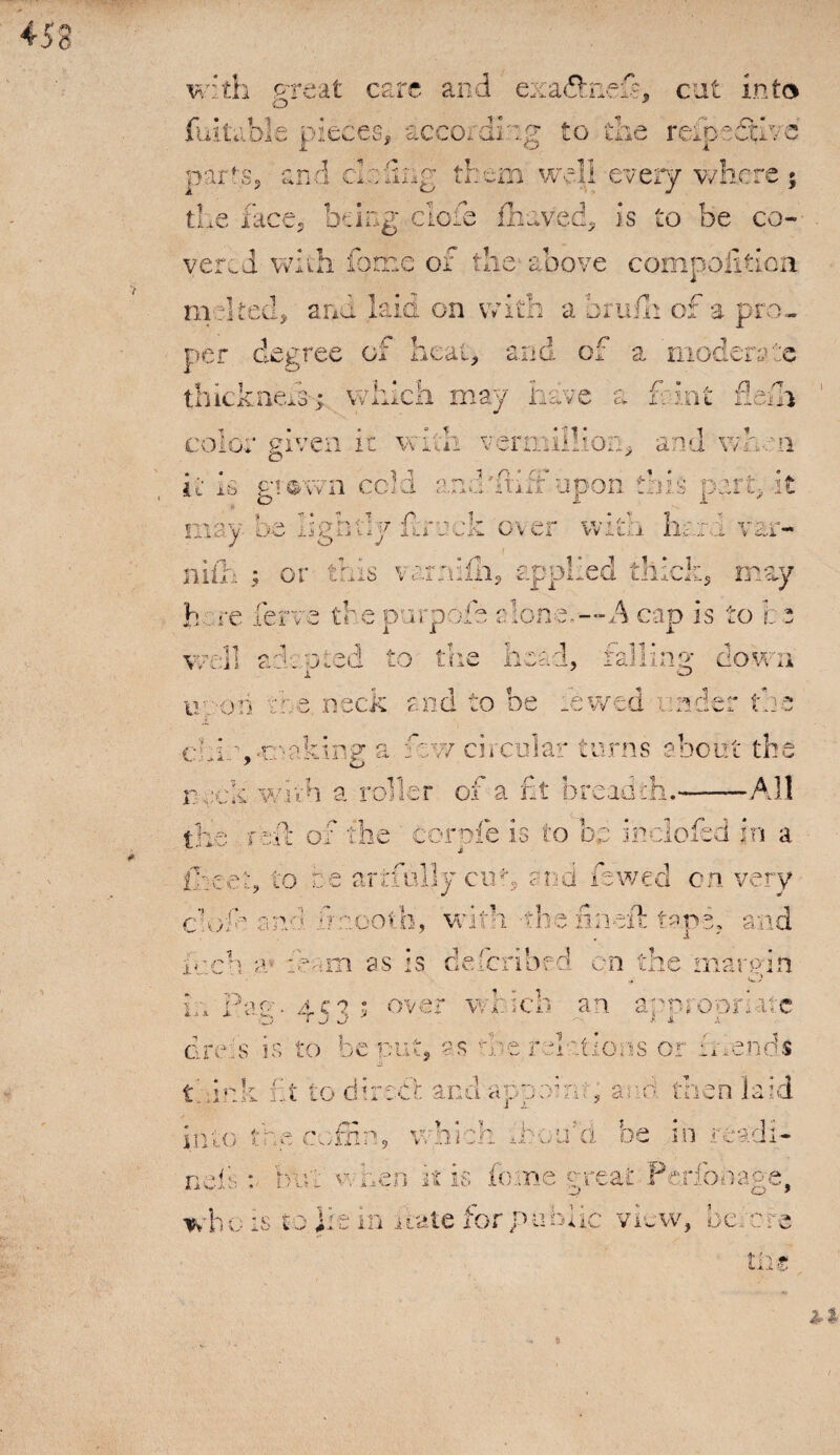 with great care and exa&nefi?, cat into iitnble pieces, according to the reipeSfve parts, and deling them well every where the face, being clofe fhaved, is to be co¬ vered with feme of the above compofition. melted, and kid on with a orufh of a pro¬ c t - A X per degree or neat, ana or a moderate thick nek; which may have a font fiend color given it with vermiilioii, and when it Is gr<&wn cold and drift upon this part, it may be lightly frock over with hi / O J \ c.,l ■ min j 01 tiiis b. <p ferve the dli, applied thick, may v ar;u V 1 t* » ■« chi \ making a fzv/ circular turns about the y o r ack with a roller of a fit breadth.-All rhfi of the corole is to be inclofed in a j the reit or the {keep to fee artfully cut, and iewed on very if. dnootli, with the'finsft tans, and cio*e aa iuch a? fem as is deferibed on the margin r~”'h an a P. i •t 15 ■'5 . • ■i’ / ii i par;-, ac? j over widen an apuroorktc dreis is to be put, as the, relations or it rends i. t into t c . 1 * lit to dire ne r* ■ f n '-I W v. / Jl a J* : - ^ V * V- - } ) 'i . -1 v, a ji w j > * ■? ' i ?■ ’ H i • Lo n- 1i r i di- io-e o > who is to ]it in date for public view, be;