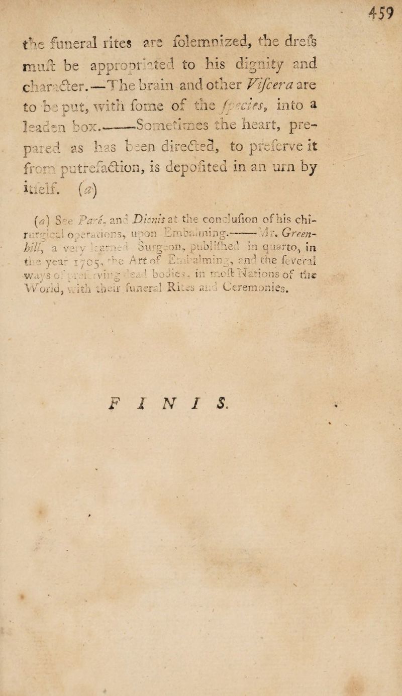 the funeral rites are folemnized, the drefs mud: be appropriated to bis dignity and c’. iryfier.—The brain and other Vifcera are to be put, with fome of the A ears, into a leaden box_Sometimes the heart, pre¬ pared as has t -sen directed, to preierve it frora putrefadion, is deposited in an urn by iaeif. (a) r (a) S - c: Pa.'L an * Dioniszt the confufion of his chi¬ rr’- -;C o.iwTii'ciors, u pon hrab&uning.-- :Ar. Green- hil,   g >n • ubjifhe\ in quarto, in ti •?. yea- r:c^ Art of Eo iba’mirr:, end. the fevenl ways o ' . \ -vi -j ■ -:*•! bodies. in meft Nations of the World, with ;h-ir Tuner:! Riles au-T Ceremonies. FINIS. % \