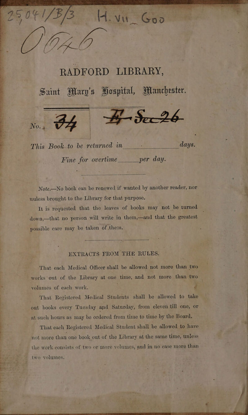 SC RADFORD LIBRARY, Saint Alary’s Wospital, Manchester. This Book to be returned in ; days. Fine for overtime per day. Note.—No book can be renewed if wanted by another reader, nor % ‘uuless brought to the Library for that purpose. Tt is requested that the leaves of books may not be turned down,—that no person will write in them,—and that the greatest possible care may be taken of them. EXTRACTS FROM THE RULES. That each Medical Officer shall be allowed not more than two works out of the Library at one time, and not more than two — x yolumes of each work. . d That Registered Medical Students shall be allowed to take out books every Tuesday and Saturday, from eleven till one, or at such hours as may be ordered from time to time by the Board. That each Registered Medical Student shall be allowed to have eC _ 7 not more than one book out of the Library at the same time, unless the work consists of two or more volumes, and in no case more than