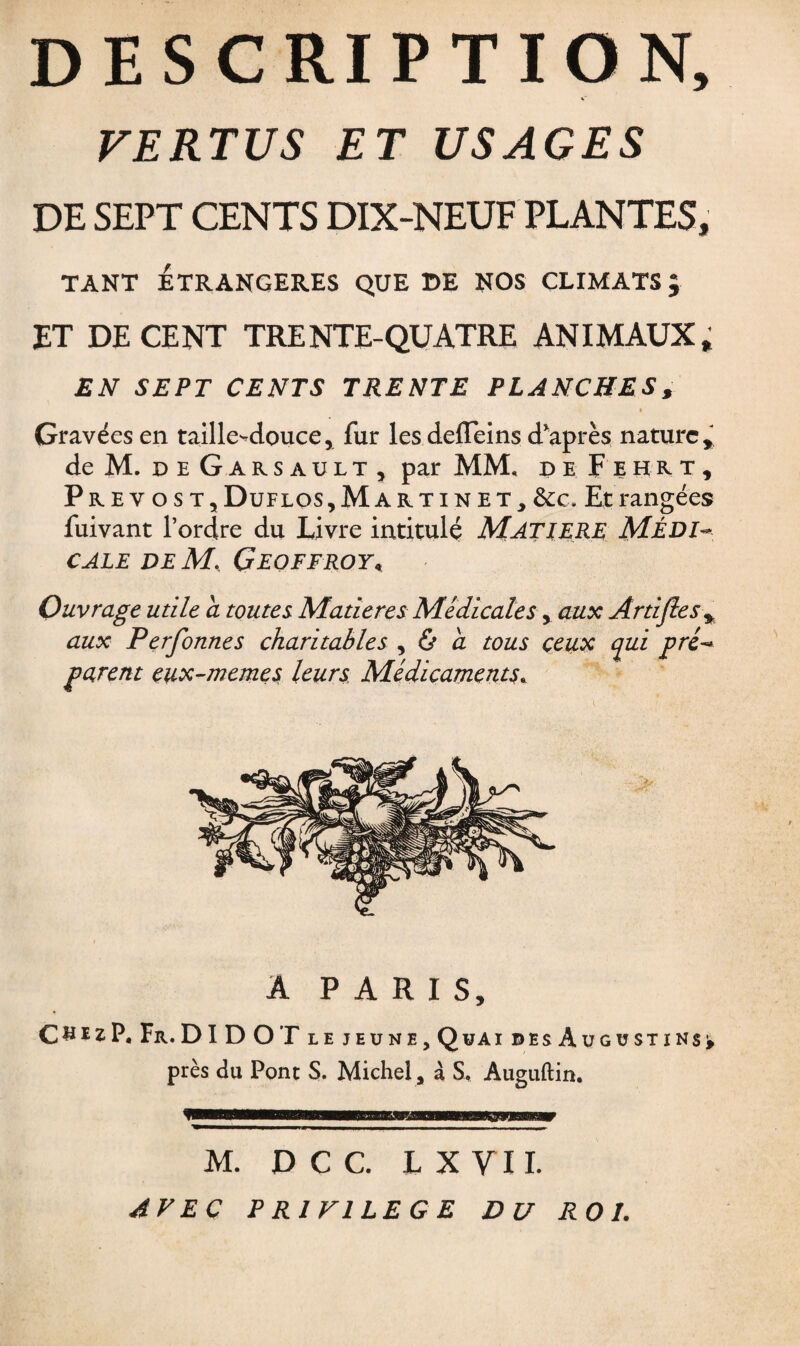 DESCRIPTION, v VERTUS ET USAGES DE SEPT CENTS DIX-NEUF PLANTES, TANT ÉTRANGÈRES QUE DE NOS CLIMATS ; ET DECENT TRENTE-QUATRE ANIMAUX,; EN SEPT CENTS TRENTE PLANCHES, « Gravées en taille-douce, fur les defleins d'après nature, deM. deGarsault, par MM. de F ehrt, Prev os t,Duflos, Martin et, &c. Et rangées fuivant l’ordre du Livre intitulé MATIERE MÉDI¬ CALE de M. Geoffroy, Ouvrage utile a toutes Matières Medicales, aux Artijlesy aux Perfonnes charitables , ô à tous ceux qui pré¬ parent eux-memes leurs. Médicaments. A PARIS, CsïzP.Fr.DIDOT le jeune, Quai desAugüstins^ près du Pont S. Michel, à S, Auguftin. M. D C C. LXVII. AVEC P RI Fl LE G E DU ROI.