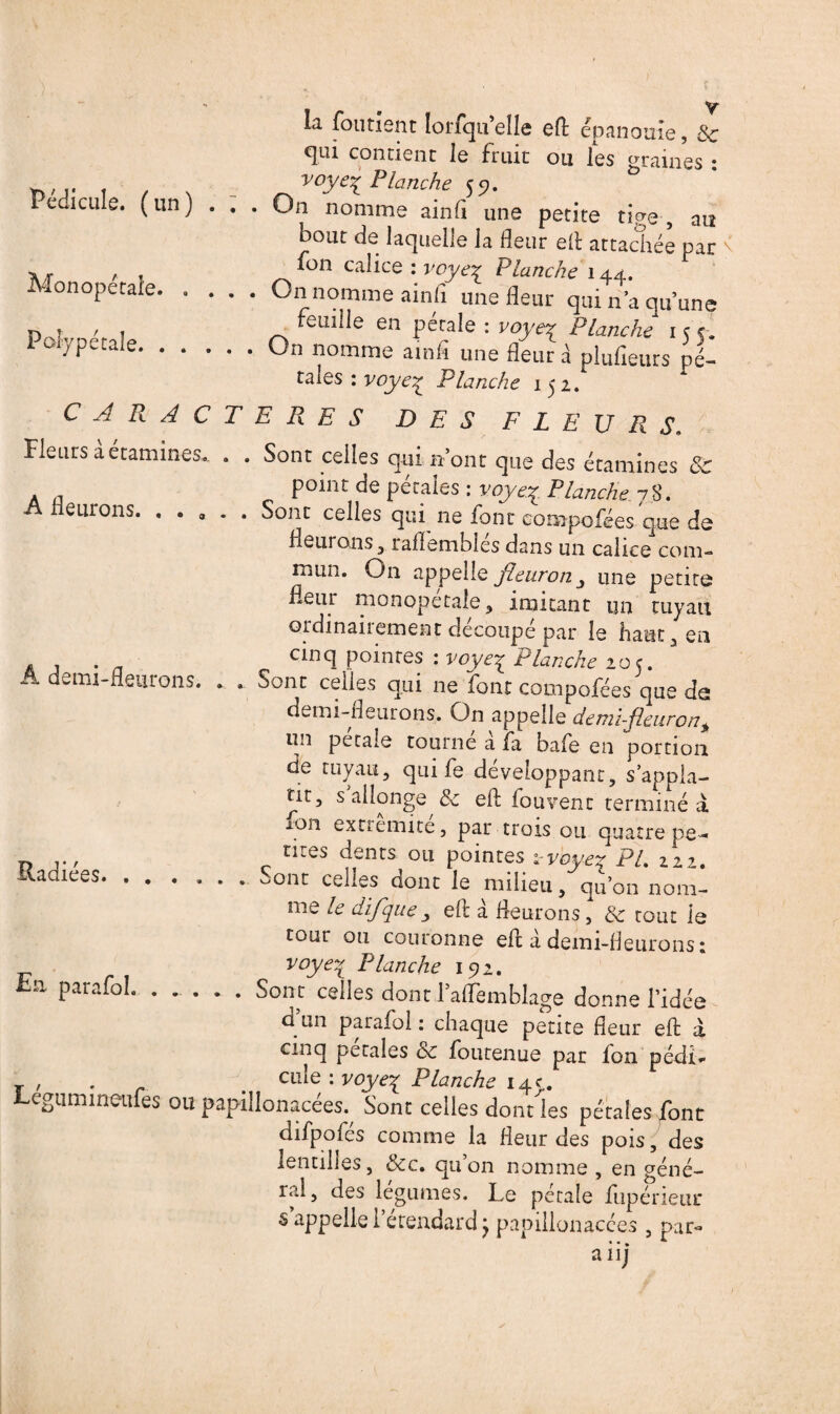 Pédicule, (un) . : Monopétafe. . . . Polype cale. y la foutient lorfqu elle efl: épanouie, 8c qui contient le fruit ou les «raines : v°ye% Penche 59. On nomme ainfl une petite tiers , au bout de laquelle la fleur efl attachée par fon calice : voye% Planche 144. On nomme ainfi une fleur qui n’a qu’une feuille en pétale : voyeq Planche 155. On nomme ainfl une fleur à plusieurs pé¬ tales : voyeq Planche 152. A fleurons. . . CARACTERES DES FLEURS. Heurs à étamines.. . . Sont celles qui n’ont que des étamines 8c point de pétales : voyey Planche 78. . Soiit celles qui ne font compofées que de fleurons, raflembiés dans un calice com¬ mun. On appelle Jheiinon j une petite fleur monopetale, imitant un tuyau ordinairement découpé par le haut, en cinq pointes : voye% Planche 205. • Sont celles qui ne font compofées que dei demi-fleurons. On appelle demi-fleuron+ un petale tourne a fa bafe en portion de tuyau, qui fe développant, sappla- nt, s allonge & efl: fouvenr terminé à ion extrémité, par trois ou quatre pe¬ tites dents ou pointes voyeq Pl. 22^. • celles dont le milieu, qu’on nom¬ me le difque , efl: à fleurons, 8c tout le À demi-fleurons. Radiées. • • tour ou couronne efl: à demi-fleurons : voyeq Planche 192. En. parafai. ..... Sont celles dont laffemblage donne l’idée d un parafe! : chaque petite fleur efl: à cinq pétales oc foutenue par Ion pédi* T , . r cule: voyex Planche 14c. Legumineufes ou papillonacées.^ Sont celles dont les pétales font difpofés comme la fleur des pois, des lentilles, 8cc» qu on nomme , en géné¬ ral, des légumes. Le pétale fupérieur s appelle i étendard j papillonacces , par- aiij