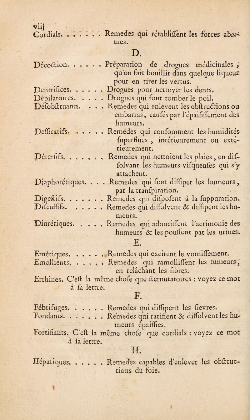 “Vil) Cordials. ...... Remedes qui rétabliffent les forces abar* tues. D. Décoélion. ..... Préparation de drogues médicinales , qu’on fait bouillir dans quelque liqueur pour en tirer les vertus. Dentrifices. ..... Drogues pour nettoyer les dents. Dépilatoires.Drogues qui font tomber le poil. Défobftruants. . . , Remedes qui enlèvent les obftruciions ou embarras, caufés par i’épaififfement des humeurs. Defficatifs.Remedes qui confomment les humidités fuperfiues 5 intérieurement ou exté¬ rieurement. Déterfîfs. Remedes qui nettoient les plaies, en dif- folvant les humeurs vifqueufes qui s’y attachent. Diaphoniques. . . . Remedes qui font difïïper les humeurs > par la tranfpiration. DigeRifs.Remedes qui difpofent à la fuppuration. Difcuffifs. ..... Remedes qui diffolvent de diilipent les hu¬ meurs. Diurétiques. .... Remedes qui adoucirent l’acrimonie des humeurs de les pouffent par les urines* E. Emétiques.Remedes qui excitent le vomifTemenr. Emollients. .... * Remedes qui ramolliffent les tumeurs 3 en relâchant les fibres. Errhines. C’efi: la même chofe que fiernutatoires : voyez ce mot à fa lettre. Fébrifuges. ..... Remedes qui difiipent les fievres. Pondants. ...... Remedes qui rarifient de diffolvent les hu¬ meurs épaiffies. Fortifiants. C’eft la même chofe que cordials : voyez ce mot à fa lettre. H. Hépatiques. ..... Remedes capables d’enlever les obftruc- ) dons du foie.