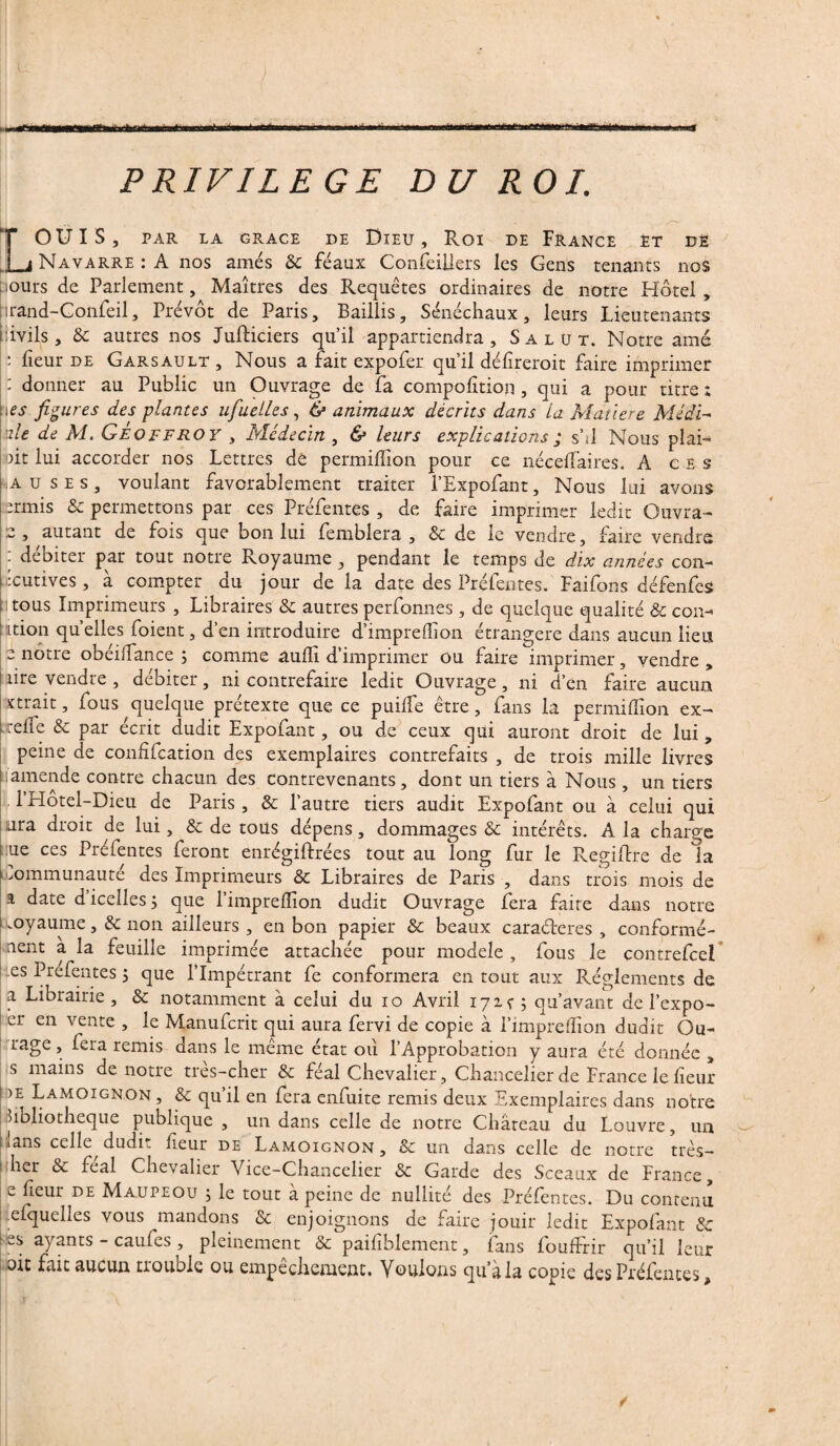 PRIVILEGE DU ROI. LOUIS, PAR LA GRACE DE DlEU , Roi DE FRANCE ET DÈ Navarre : A nos amés & féaux Conseillers les Gens tenants nos ■ours de Parlement, Maîtres des Requêtes ordinaires de notre Hôtel, prand-Confeil, Prévôt de Paris, Baillis, Sénéchaux, leurs Lieutenants pivils, & autres nos JufHciers qu’il appartiendra. Salut. Notre amé : lîeur de Garsault , Nous a fait expofer qu’il défîreroit faire imprimer : donner au Public un Ouvrage de fa compofition, qui a pour titre ; pes figures des plantes ufuelles, & animaux décrits dans la Matière Midi- nie de M. Geoffroy , Médecin , & leurs explications ; s’il Nous plai- oit lui accorder nos Lettres de permifîîon pour ce néceffaires. A ces •A u ses, voulant favorablement traiter l’Expofant, Nous lui avons ermis & permettons par ces Préfentes , de faire imprimer ledit Ouvra- s , autant de fois que bon lui femblera , & de le vendre, faire vendre : débiter par tout notre Royaume , pendant le temps de dix années con- •cutives , à compter du jour de la date des Préfentes. Faifons défenfes il tous Imprimeurs , Libraires & autres perfonnes, de quelque qualité & cou- ition quelles foient, d’en introduire d’imprefîion étrangère dans aucun lieu e notre obéiifance ; comme âuflî d’imprimer ou faire imprimer, vendre , rire vendre , débiter, ni contrefaire ledit Ouvrage, ni d’en faire aucun ïtrait, fous quelque prétexte que ce puiffe être, fans la permifîîon ex- n-effe & par écrit dudit Expofant, ou de ceux qui auront droit de lui, peine de confîfcation des exemplaires contrefaits , de trois mille livres amende contre chacun des contrevenants, dont un tiers à Nous , un tiers l l’Hotel-Dieu de Paris , & l’autre tiers audit Expofant ou à celui qui ura droit de lui, & de tous dépens, dommages & intérêts. A la charge :ue ces Préfentes feront enrégiftrées tout au long fur le Regiffre de la Communauté des Imprimeurs & Libraires de Paris , dans trois mois de % date d’icelles; que l’imprefîîon dudit Ouvrage fera faire dans notre koyaume ,& non ailleurs , en bon papier & beaux caraéteres , conformé¬ ment a la feuille imprimée attachée pour modèle , fous Je contrefcel es Prefentes ; que l’Impétrant fe conformera en tout aux Réglements de a Librairie , & notamment à celui du io Avril 17x^5 qu’avant de l’expo- er en vente , le Manufcrit qui aura fervi de copie à l’impreffion dudit Cu¬ rage , fera remis dans le même état où l’Approbation y aura été donnée , s mains de notre très-cher & féal Chevalier , Chancelier de France le fîeur 1 >e Lamoignon , & qu’il en fera enfuite remis deux Exemplaires dans notre bibliothèque publique , un dans celle de notre Château du Louvre, un plans celle dudit fîeur de Lamoignon, & un dans celle de notre très- i her & féal Chevalier Vice-Chancelier & Garde des Sceaux de France, e fîeur de Maupeou ; le tout à peine de nullité des Préfentes. Du contenu efquelles vous mandons & enjoignons de faire jouir ledit Expofant & hes ayants - caufes , pleinement & paifîblement, fans fouffrir qu’il leur oit fait aucun trouble ou empêchement. Voulons qu’à la copie des Préfentes,