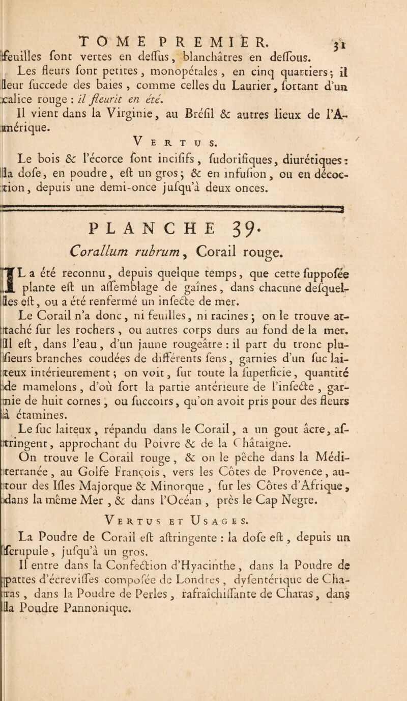 feuilles font vertes en de (Tus, blanchâtres en délions. Les fleurs font petites , monopétales, en cinq quartiers; il Heur fuccede des baies , comme celles du Laurier, forçant d’un xalice rouge : il fleurit en été. Il vient dans la Virginie, au Bréfil 8c autres lieux de PA- imérique. V E R T TJ s. Le bois 8c l’écorce font incififs, fudorifiques, diurétiques: Ha dofe, en poudre, eft un gros; 8c en infufion, ou en décoc¬ tion, depuis une demi-once jufqu’à deux onces. PLANCHE 39- Corallum rubrum, Corail rouge. ÏL a été reconnu, depuis quelque temps, que cette fuppofée plante eft un alîemblage de gaines, dans chacune desquel¬ les eft, ou a été renfermé un infeéle de mer. Le Corail n’a donc , ni feuilles, ni racines ; on le trouve at¬ taché fur les rochers , ou autres corps durs au fond de la mer. III eft, dans l’eau, d’un jaune rougeâtre : il part du tronc plai¬ deurs branches coudées de différents fens, garnies d’un fuc lai¬ teux intérieurement; on voit, fur toute la fuperheie, quantité de mamelons , d’où fort la partie antérieure de finfeéfe , gar¬ nie de huit cornes, ou fuccoirs, qu’on avoit pris pour des fleurs lia étamines. Le fuc laiteux, répandu dans le Corail, a un goût âcre, af- itringent, approchant du Poivre 8c de la Châtaigne. On trouve le Corail rouge , 8c on le pêche dans la Médi¬ terranée , au Golfe François, vers les Côtes de Provence, au¬ tour des Ifles Majorque 8c Minorque , fur les Côtes d’Afrique * dans la même Mer , 8c dans l’Océan , près le Cap Negre. Vertus et Usages. La Poudre de Corail eft aftringente : la dofe eft , depuis un fcrupule , jufqu’â un gros. Il entre dans la Confeéhon d’Hyacinthe, dans la Poudre de jpattes d’écrevilfes compofée de Londres, dyfenténque de Cha¬ ïras , dans la Poudre de Perles, rafraïchiftânte de Charas, dans Ha Poudre Pannomque.