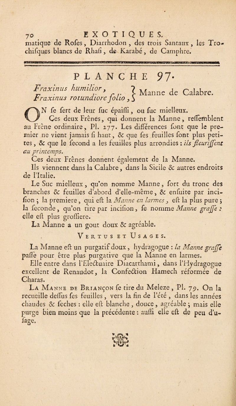 7© EXOTIQUES, matique de Rofes, Diarrhodon , des trois Santaux, les Tro- chifques blancs de Rhafi , de Karabé, de Camphre, PLANCHE 9J' Fraxinus humiüor, 7 Mannc de Ca!abre. rraxinus rotundiore Jotio 3 N fe fert de leur fuc épaifli, ou fuc mielleux. Ces deux Frênes, qui donnent la Manne, refîemblent au Frêne ordinaire, PL 277. Les différences font que le pre¬ mier ne vient jamais fi haut, Sc que fes feuilles font plus peti¬ tes , Sc que le fécond a les feuilles plus arrondies : ils fieurijfent au printemps. Ces deux Frênes donnent également de la Manne. Ils viennent dans la Calabre, dans la Sicile Sc autres endroits de ritaîie. Le Suc mielleux, qu’on nomme Manne, fort du tronc des branches Sc feuilles d’abord d’elle-même, Sc enfuite par inci- fion ; la première, qui eh: la Manne en larmes ^ eft la plus pure 5 la fécondé, qu’on tire par incifion, fe nomme Manne grajfe : elle efl plus grofîiere. La Manne a un goût doux Sc agréable. Vertus et Usages. La Manne efl un purgatif doux , hydragogue : la Manne grajfe paflè pour être plus purgative que la Manne en larmes. Elle entre dans FEleétuaire Diacarthami, dans l’Hydragogue excellent de Renaudot, la Confection Hamech réformée de Charas. La Manne de Briançon fe tire du Meleze, PL 77. On la recueille deffus fes feuilles, vers la fin de l’été , dans les années chaudes Sc feches : elle eft blanche, douce, agréable ; mais elle purge bien moins que la précédente : aulli elle eft de peu d’u- fage.