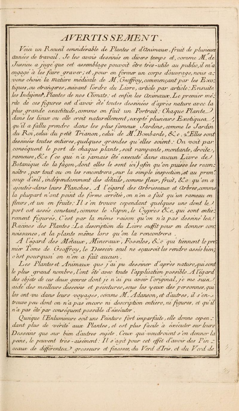 AVERTIS SEMENT. Voici lui Recueil considérable de Plante# et d'cinimaiix, friat E plusieurs Ormee# de travail, Le le# aven# dessine# en divers temps et, comme JL. de Jussieu a yiuje cJue assemblas?e pouvait: être très-utile au pullie, il m ’a erugaye a les faire yraver ; et,pour en former un corps douimaye, nous as .vous choisi la TTlatiere medicale de AL, Greoffroy, commençantpar' les Pocoz tapies,ou etranyeres, suivant lordre du Luire, article par articlePnsmte. .les Indu?enet, Plantes de nos Climats: et enfin les Qnimaiix. Le premier mes rite de ces fyures est d avoir etc toutes dessinées d'apres nature avec, la plus iprande exactitude, comme on fait un Portrait : Chayite Plante_h dans les lieuse ou elle croit naturellement, eueepte plusieurs Pæoûpuex f pu d a fallu prendre dans les plus fameuse Pardins, comme le Par dm du Poi, celui du p etit Prianon, celui de PL’. Pombarde, Sc c . P,Elles sont dessuiees toutes entières, puelpue# yrarides pu 'elles soient s On voit jicu^ conséquent le port E cbvupue plante, soit rampante, montante, droite^', rameuse, SCc fie put n a jamais ête eoceoute dans aucun Luire de^t Potoiupue E h façon, dont elles le sont ici) afin pu'on puisse les reoon: naître ,par tout ou on les rencontrera, sur la simple inspection, et au prem coup d œil, indépendamment des details, comme feur, fruit, Sic pu 'on a ajoutes Pans leurs Planches. P l elpard des ürl roseaux et CLrbres,comme la plupart m'ont point E forme arrêtée, on n'en a fait pu'un rameau en feurs,etun en fruits ? PI s 'en trouve cependant puelpues uns dont let port est assis constant, comme le Japon, le Cojjrres Si c, pu sont entiez rement f pures. C'est par la même raison pu'on n'a pas dessine’ le Ct> IX acmcs des Plantes :La description E Livre suff tpoiu” en donner eon: naissance, et la plante mime lors pu 'otl la rencontrera . A L egard des ALetaux, ALinerauœ , Fossiles, Sic pu tiennent leprri mier Pâme E Creoffroy, le Dessein/ seul ne sçuuroit les renEe assis bien', c est ponrpuoi on n 'en, a fait aucun, L es Plantes et Animaux pue j ai pu dessiner d'apres nature, gui sonn le plus yrand nombre, l 'ont ête’avec toute l'appluiaticrnpossible .A l'eyard des objets de ces deux genres dontje n 'ai pu avoir lorujmnl, ?e me siuuM aide des meilleurs Esseuis et p endures, sous les y eux des p ersonnes, gui les ont vu dans leurs voyages, comme AL. A dans on, et d'autres, d s ’eioy trouve peu dont on n 'apas encore ni Escription entière, ru fiyures, et pu il n a pas ete par cens êpiient possible d ebce 'cziter , Quoipue lPrduminure soit une Peuitiuu fort imparfaite, elle donne cepen zr dont plus E verE’ aux Plantes, et est plue facile a exécuter sur leurs D esseuis pue sur bien d'autres sujet# . Ceux put voudraient s 'en donner la peine, le peuvent très - aisément : Il s 'agit pour cet effet d avoir des Put ceauoe E dlffrentent grosseurs et finesses, du Verd d'iris, et du Perd de