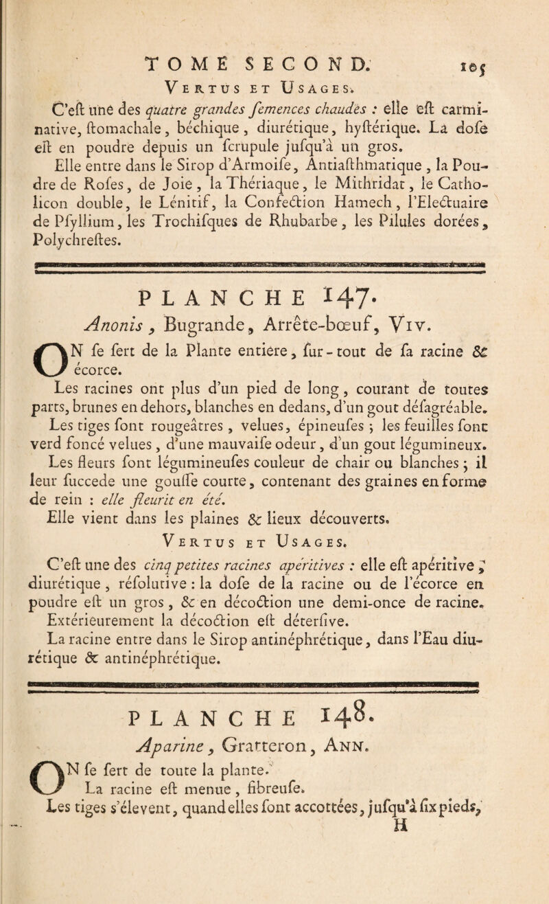 Vertus et Usages* C’eft une des quatre grandes femences chaudes : elle eft carmi- native, ftomachale, béchique, diurétique, hyftérique. La dofe efl en poudre depuis un fcr'upule jufqu’à un gros. Elle entre dans le Sirop d’Armoife, Ântiafthmarique , la Pou¬ dre de Rofes, de Joie, la Thériaque, le Mithridat, le Catho- licon double, le Lénitif, la Confection Hamech, l’Eleétuaire de Plyllium, les Trochifques de Rhubarbe, les Pilules dorées, Polychreftes. PLANCHE 147. Anonis , Bugrande, Arrête-bœuf, Viv. ON fe fert de la Plante entière, fur - tout de fa racine 3t écorce. Les racines ont plus d’un pied de long, courant de toutes parts, brunes en dehors, blanches en dedans, d’un goût défagréable. Les tiges font rougeâtres, velues, épineufes *, les feuilles fonc verd foncé velues , d’une mauvaife odeur, d un goût légumineux. Les fleurs font légnmineufes couleur de chair ou blanches ; il leur fuccede une goulfe courte, contenant des graines en forme de rein : elle fleurit en été. Elle vient dans les plaines 3c lieux découverts. Vertus et Usages. C’eft une des cinq petites racines apéritives : elle eft apéritivô ^ diurétique , réfolutive : la dofe de la racine ou de l’écorce en poudre eft un gros, 3c en décoction une demi-once de racine* Extérieurement la décoction efl déterflve. La racine entre dans le Sirop antinéphrétique, dans l’Eau diu¬ rétique de antinéphrétique. PLANCHE 148. AP arme, Gratter on, Ann. ON fe fert de toute la plante. La racine efl menue, fibreufe. Les tiges s’élèvent, quand elles font accottées, jufqifàfixpied^ H