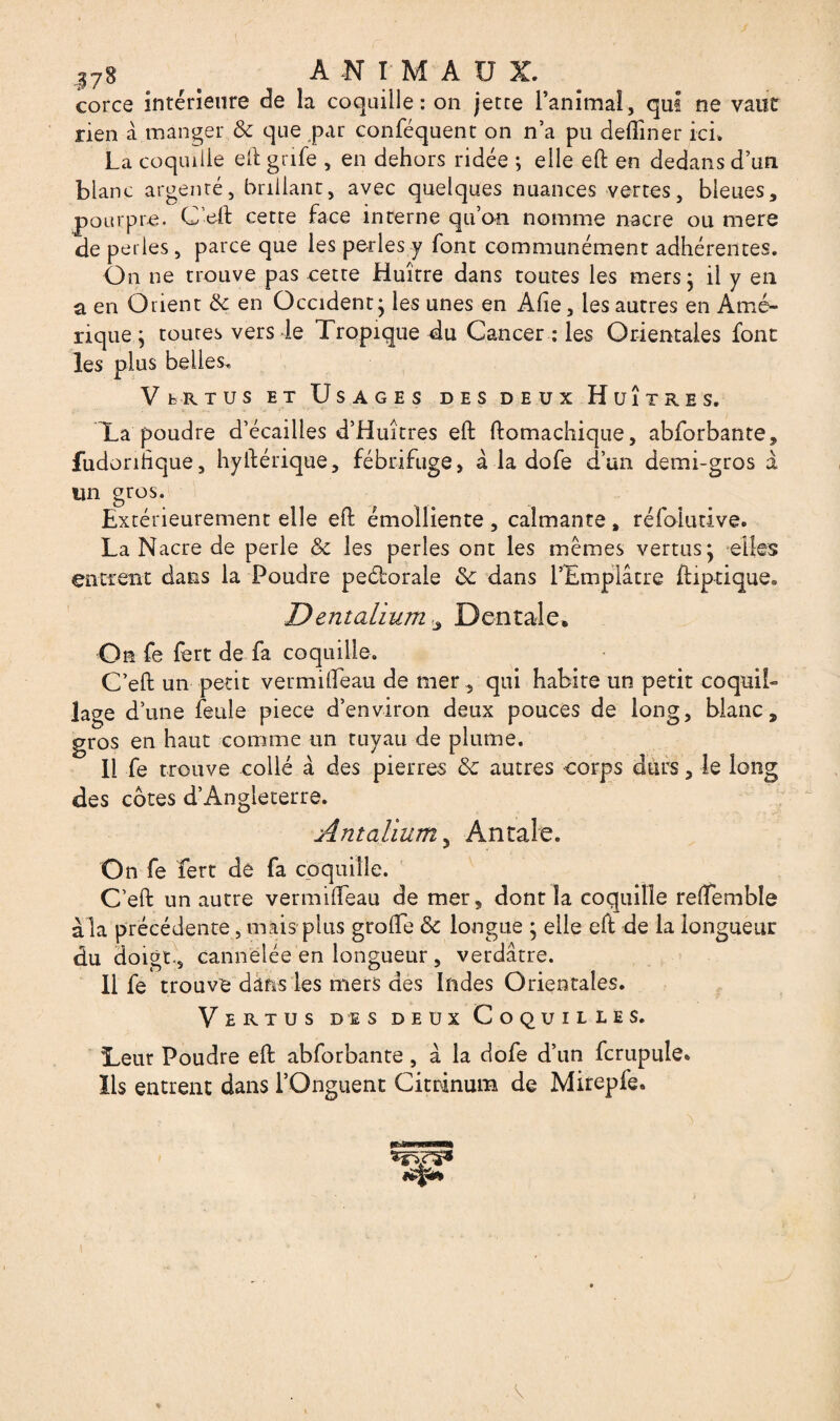 j78 > ANIMAUX. corce intérieure de la coquille: on jetce l’animal, qui ne vaut rien à manger de que par conféquent on n’a pu deiïiner ici. La coquille eft grife , en dehors ridée ; elle eh en dedans d’un blanc argenté, brillant, avec quelques nuances vertes, bleues, pourpre. C’eft cette face interne qu’on nomme nacre ou mere de perles, parce que les perles y font communément adhérentes. On ne trouve pas cette Huître dans toutes les mers- il y en a en Orient de en Occident* les unes en Âfte, les autres en Amé¬ rique ; toutes vers le Tropique du Cancer : les Orientales font les plus belles. VfcRTUS et Usages des deux Huîtres. Ta poudre d’écailles d’Huîtres eft ftomachique, abforbante, fudonhque, hyiférique, fébrifuge, à la dofe d’an demi-gros à un gros. Extérieurement elle eft émolliente , calmante , réfolutive. La Nacre de perle de les perles ont les mêmes vertus* elles entrent dans la Poudre peéborale de dans l’Emplâtre ftiptique. Dentalium «, Dentale* On fe fert de fa coquille. C’eft un petit vermifteau de mer , qui habite un petit coquil¬ lage d’une feule piece d’environ deux pouces de long, blanc, gros en haut comme un tuyau de plume. Il fe trouve collé à des pierres de autres corps durs, le long des côtes d’Angleterre. Antalium 5 An taie. On fe fert de fa coquille. C’eft un autre vermifteau de mer, dont la coquille reftemble a la précédente, mais plus grofte de longue ; elle eft de la longueur du doigt., cannelée en longueur , verdâtre. Il fe trouve dans les mers des Indes Orientales. Vertus des deux Coquilles. Teur Poudre eft abforbante, â la dofe d’un fcrupule» lis entrent dans l’Onguent Citrinum de Mirepfe. \