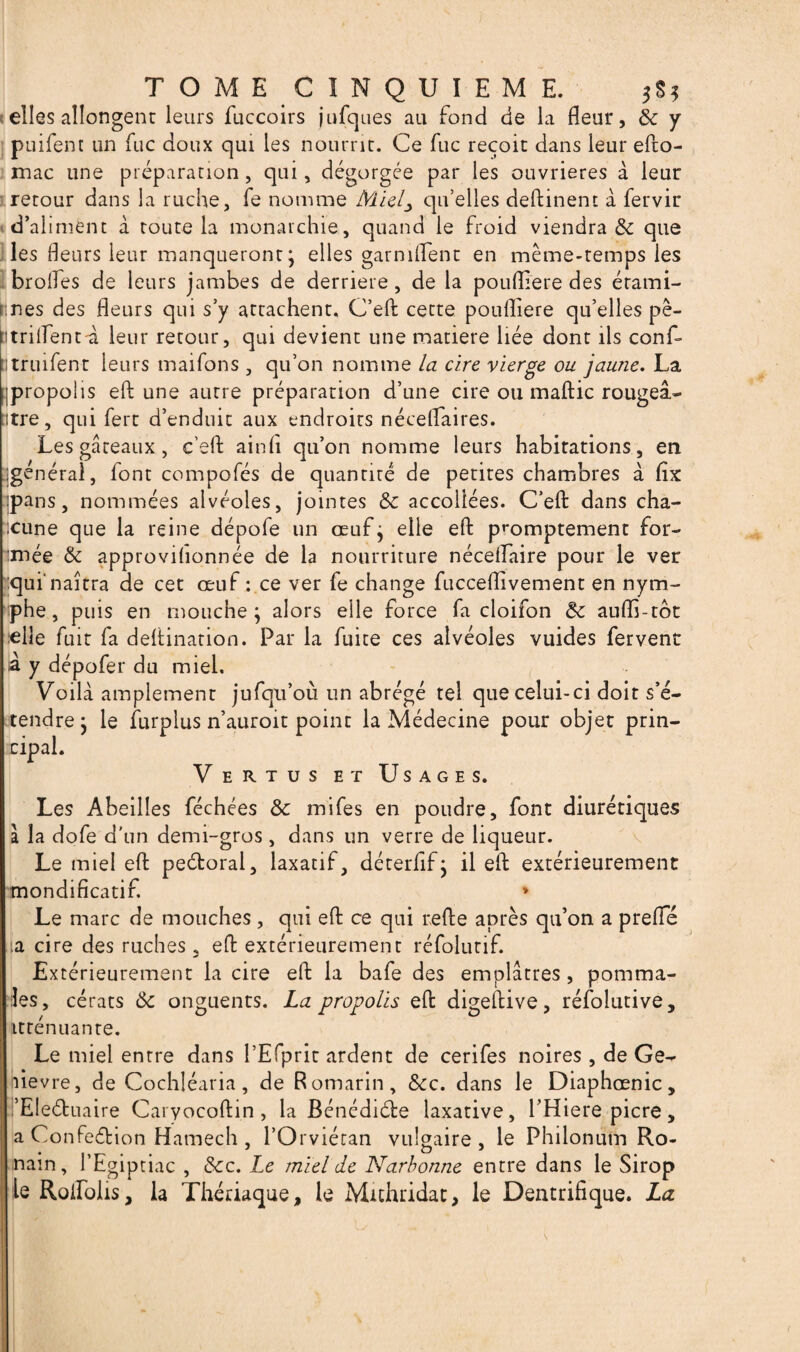 elles allongent leurs fuccoirs jufques au fond de la fleur, & y puifent un fuc doux qui les nourrit. Ce fuc reçoit dans leur efto- mac une préparation , qui, dégorgée par les ouvrières à leur retour dans la ruche, fe nomme Miel^ qu’elles deftinent à fervir d’aliment à toute la monarchie, quand le froid viendra & que les fleurs leur manqueront; elles garniflent en même-temps les brofles de leurs jambes de derrière, de la poufliere des érami- Înes des fleurs qui s’y attachent. C’efl: cette poufliere qu’elles pê- trilïent-à leur retour, qui devient une matière liée dont ils conf- truifent leurs maifons , qu’on nomme la cire vierge ou jaune. La propolis efl: une autre préparation d’une cire ou maftic rougeâ¬ tre, qui fert d’enduit aux endroits néceflaires. Les gâteaux , c’efl: ainfl qu’on nomme leurs habitations, en igenérai, font compofés de quantité de petites chambres à fix pans, nommées alvéoles, jointes & accollées. C’efl: dans cha¬ cune que la reine dépofe un œuf ; elle efl: promptement for- 'niée & approvihonnée de la nourriture néceflaire pour le ver qui'naîtra de cet œuf : ce ver fe change fucceflivement en nym¬ phe , puis en mouche; alors elle force fa cloifon & auflî-tbt elle fuit fa dettination. Par la fuite ces alvéoles vuides fervent à y dépofer du miel. Voila amplement jufqu’où un abrégé tel que celui-ci doit s’é¬ tendre; le Surplus n’auroit point la Médecine pour objet prin¬ cipal. Vertus et Usages. Les Abeilles féchées & mifes en poudre, font diurétiques à la dofe d'un demi-gros, dans un verre de liqueur. Le miel efl: pectoral, laxatif, déterfif; il efl: extérieurement mondificatif. * Le marc de mouches , qui efl: ce qui telle après qu’on a prefle ;a cire des ruches, efl: extérieurement réfolutif. Extérieurement la cire efl: la bafe des emplâtres , pommâ¬ tes, cérats ôc onguents. La propolis efl: digeflive, réfolutive, itténuante. Le miel entre dans l’Efprit ardent de cerifes noires , de Ge- îievre, de Cochléaria, de Romarin, &c. dans le Diaphœnic, ’EIeéluaire Caryocoftin, la Bénédiéte laxative, l’Hiere picre, a Confection Harnech , l’Orviétan vulgaire, le Philonutn Ro- nain, l’Egiptiac , &c. Le miel de Narbonne entre dans le Sirop le Rolfolis, la Thériaque, le Mithridat, le Dentrifique. La