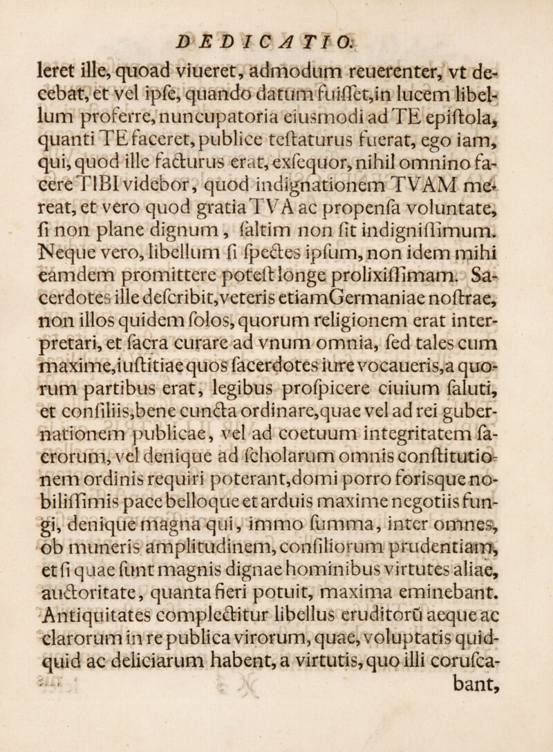 DE DICA TIO: leret ille, quoad viueret, admodum reuerenter, vt de¬ cebat, et vel ipfe, quando datum fuififet,in lucem libel¬ lum proferre, nuncupatoria eiusmodiadTE epiftola, quanti TE faceret, publice teftaturus fuerat, ego iam, qui, quod ille facturus erat, exfequor, nihil omnino fa- cereTlBl videbor, quod indignationem TVAM me* reat, et vero quod gratiaTVA ac propenfa voluntate, fi non plane dignum, (altim non fit indigniffimum. Neque vero, libellum fi (pedes ipfum, non idem mihi eamdem promittere potell longe prolixilfimam. Sa¬ cerdotes ille defcribit,veteris etiamGermaniae noflrae, non illos quidem folos, quorum religionem erat inter¬ pretari, et facra curare ad vnum omnia, fed tales cum maximefiuftitiae quos facerdotes iure vocaueris,a quo^ rum partibus erat, legibus profpicere ciuium faluti, et confiliis,bene eunda ordinare,quae vel ad rei guber¬ nationem publicae, vel ad coetuum integritatem fa- crorum, vel denique ad fcholarum omnis conftitutio- nem ordinis requiri poterant,domi porro forisque no- biliffimis pace belloque et arduis maxime negotiis fun¬ gi, denique magna qui, immo fumma, inter omnes, ob muneris amplitudinem, confiliorum prudentiam, etfi quae funt magnis dignae hominibus virtutes aliae, audoritate, quanta fieri potuit, maxima eminebant. Antiquitates compleditur libellus eruditoru aeque ac clarorum in re publica virorum, quae, voluptatis quid¬ quid ac deliciarum habent, a virtutis, quo illi corufca- ■ ■ . bant.