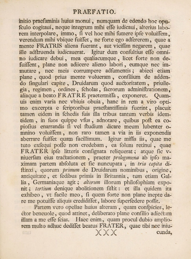 initio praefaminis huius monui, numquam de edendo hoc opu- fculo cogitaui, neque integrum mihi efle iudicaui, alterius labo¬ rem interpolare, immo, A vel hoc mihi fumere ipfe voluiflem, verendum mihi vbique fuiflet, ne forte ego adfererem, quae a mente FRATRIS aliena fuerant, aut viciffim negarem , quae ille adftruenda iudicauerat. Igitur dum confultius efle omni¬ no iudicare debui, mea qualiacumque, licet forte non de- fuiflent, plane non adiicere alieno labori, eumque nec im¬ mutare , nec meis corrumpere adfumentis; abieci etiam plane , quod prius mente volueram , confilium de adden¬ do Angulari capite , Druidarum quod au&oritatem, priuile- gia, regimen , ordines , fcholas, facrorum adminiftrationem, aliaque a beato FRATRE praetermifla , exponeret. Quam- uis enim varia nec vbiuis obuia, hanc in rem a viro opti¬ mo excerpta e fcriptoribus praeftantiffimis fuerint, placuit tamen eidem in fchedis fuis illa tribus tantum verbis idem- tidem , in fuos quippe vius , adnotare, quibus poft ea co- pioflus enarrandis A vel ftudium dicare meum lubenter o- mnino voluiflem, non raro tamen a via in iis exponendis aberrare fuiflet quam facillimum. Igitur miifis iis, quae me tuto exfequi pofle non credebam, ea folum retinui , quae FRATER ipfe litteris conflgnata reliquerat; atque Ac v- niuerfam eius traftationem , praeter prolegomena ab ipfo ma¬ ximam partem abfoluta et Ac nuncupata , in tria capita di- ftinxi, quorum primum de Druidarum nominibus, origine, antiquitate , et fedibus primis in Britannia, tum etiam Gal¬ lia , Germaniaque agit; alterum illorum philofophiam expo¬ nit ; tertium denique abolitionem Aflit: et illa quidem ita exhibeo , vt facile meo, A quem forte non plane inepte da¬ re me potuifle aliquis credidiflet, labore fuperfedere polfit. Partem vero opellae huius alteram , quam confpicies, le¬ ctor beneuole, quod attinet, deliberato plane confllio adiedtam illam a me efle fcias. Flaec enim, quam procul dubio amplio¬ rem multo adhuc dediflet beatus FRATER, quae tibi nec iniu- X X X cunda>