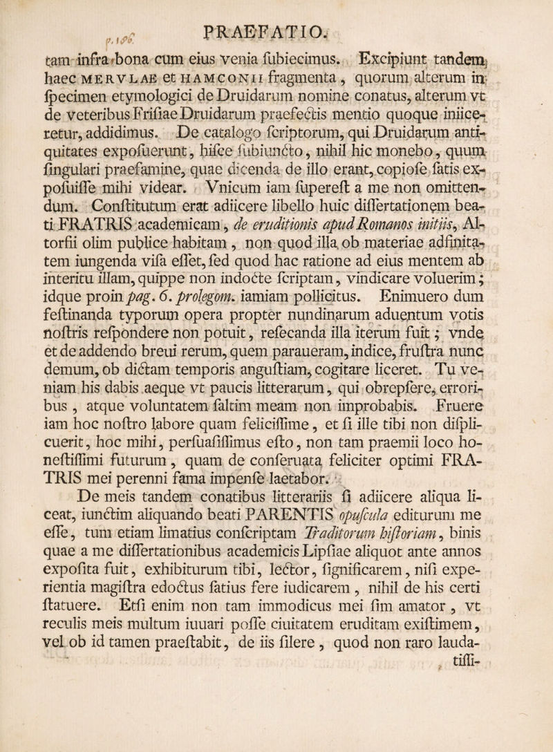 r.,rf PRAEFATIO, tam infra'/bona cum eius venia fubiecimus. Excipiunt tandem haec mervlae et hamconii fragmenta, quorum alterum in ipecimen etymologici de Druidarum nomine conatus, alterum vt de veteribus Frifiae Druidarum praefectis mentio quoque iniice- retur, addidimus. De catalogo fcriptorum, qui Druidarum anti¬ quitates expofuerunt, hifce lubiunfto, nihil hic monebo, quum fingulari praefamine, quae dicenda de illo erant, copiofe fatis ex- pofuifle mihi videar. Vnicum iam fuperefl a me non omitten¬ dum. Conftitutum erat adiicere libello huic diflertationcm bea¬ ti FRATRIS academicam, de eruditionis apud Romanos initiis, Al- torfii olim publice habitam , non quod illa ob materiae adfinita- tem iungenda vifa effet,fed quod hac ratione ad eius mentem ab interitu illam,quippe non indodfce fcriptam, vindicare voluerim; idque proinpag. 6. prolegom. iamiam pollicitus. Enimuero dum feftinanda typorum opera propter nundinarum aduentum votis noftris refpondere non potuit, refecanda illa iterum fuit; vnde et de addendo breui rerum, quem paraueram, indice, fruftra nunc demum, ob didam temporis anguftiam, cogitare liceret. Tu ve¬ niam his dabis aeque vt paucis litterarum, qui obrepfere, errori¬ bus , atque voluntatem faltim meam non improbabis. Fruere iam hoc noftro labore quam feiiciffime, et fi ille tibi non difpli- cuerit, hoc mihi, perfuafiffimus efto, non tam praemii loco ho- neftiffimi futurum, quam de conferuata feliciter optimi FRA¬ TRIS mei perenni fama impenfe laetabor. De meis tandem conatibus litterariis fi adiicere aliqua li¬ ceat, iunclim aliquando beati PARENTIS opufada editurum me efle, tum etiam limatius confcriptam Traditorum hi floriam, binis quae a me differtationibus academicis Lipfiae aliquot ante annos expofita fuit, exhibiturum tibi, leftor, fignificarem, nifi expe¬ rientia magiftra edodus fatius fere iudicarem , nihil de his certi ftatuere. Etfi enim non tam immodicus mei flm amator, vt reculis meis multum iuuari poffe duitatem eruditam exiftimem, vel ob id tamen praeftabit, de iis filere, quod non raro lauda- tiffi-