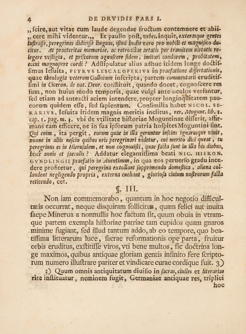 „fcire,aut vitae cum laude degendae fru&um contemnere et abii- „cere mihi videntur.,. Et paullo poft, vrbes, inquit, exterasque gentes luflraffiey peregrinas didicijje linguas, iflud hodie vero pro nobili et magnifico du¬ citur. At praeteritae memoriae, ac retroaftae aetatis per tramitem uirtutis re¬ legere veftigia, et prifcorum agnofcere fidem, imitari candorem, probitatem % eccui magnopere cordi ? Adftipulatur alius adhuc itidem longe dodfif- fimus lefuita, petrvs lescaloperivs in praefatione differtationis, quae theologia veterum Gallorum infcripta, partem commentarii eruditif- fimi in Ciceron. de nat.Deor. confticuit, quando docet , cognofcere res fuas, non huius modo temporis, quae vulgi ante oculos verfantur, fed etiam ad antea&i aciem intendere, propter longinquitatem pau¬ corum quidem effe, fed fapientum. Confimilia habet Nico l. se- rari v s , lefuita itidem magnis meritis inclitus, rer. Mogunt.lib.j. cap. r, pag. m. vbi de vtilitate hiftoriae Moguntinae dilTeric, affir¬ mans eam efficere, ne in fua ipforum patria hofpitesMoguntini fint. Qui enim , ita pergit, eorum quae in illa geruntur infcicts ignarusque viuit, nonne in aliis nefcio quibus oris peregrinari videtur, cui merito dici queat, tu peregrinus es in Hierufalem, et non cognouifti, quae fafta funt in illa hh diebus, hisce annis et faeculis? Addatur elegantiffima beati nic. hieron. gvkdlingii praefatio in Auentinum, in qua eos peruerfo gradu ince¬ dere profitetur, qui peregrina extollant fupprimendo domeftica , aliena col¬ laudent negligendo propria , externa euebant, gloriofa ciuium nofirorum fa3a reticendo, cet» 5- IU- , , Non iam commemorabo, quantum in hoc negotio difficul¬ tatis occurrat, neque disquiram follicitus, quam felici aut inuita faepeMinerua a nonnullis hoc faffcum fit, quum obuia in vtram- que partem exempla hiftoriae patriae tam cupidos quam gnaros minime fugiant, fed illud tantum addo, ab eo tempore, quo bea- tiffima litterarum luce, facrae reformationis.ope parta, fruitur orbis eruditus, exftitiffe viros, vti bene multos, fic doftrina lon¬ ge maximos, quibus antiquae gloriam gentis infinito fere feripto- rum numero illuftrare pariter et vindicare curae cordique fuit. 3) 0 Quum omnis antiquitatum diuifio in facrasyciuiles et literarias rite inftituatur, neminem fugit, Germaniae antiquae res, triplici hoc