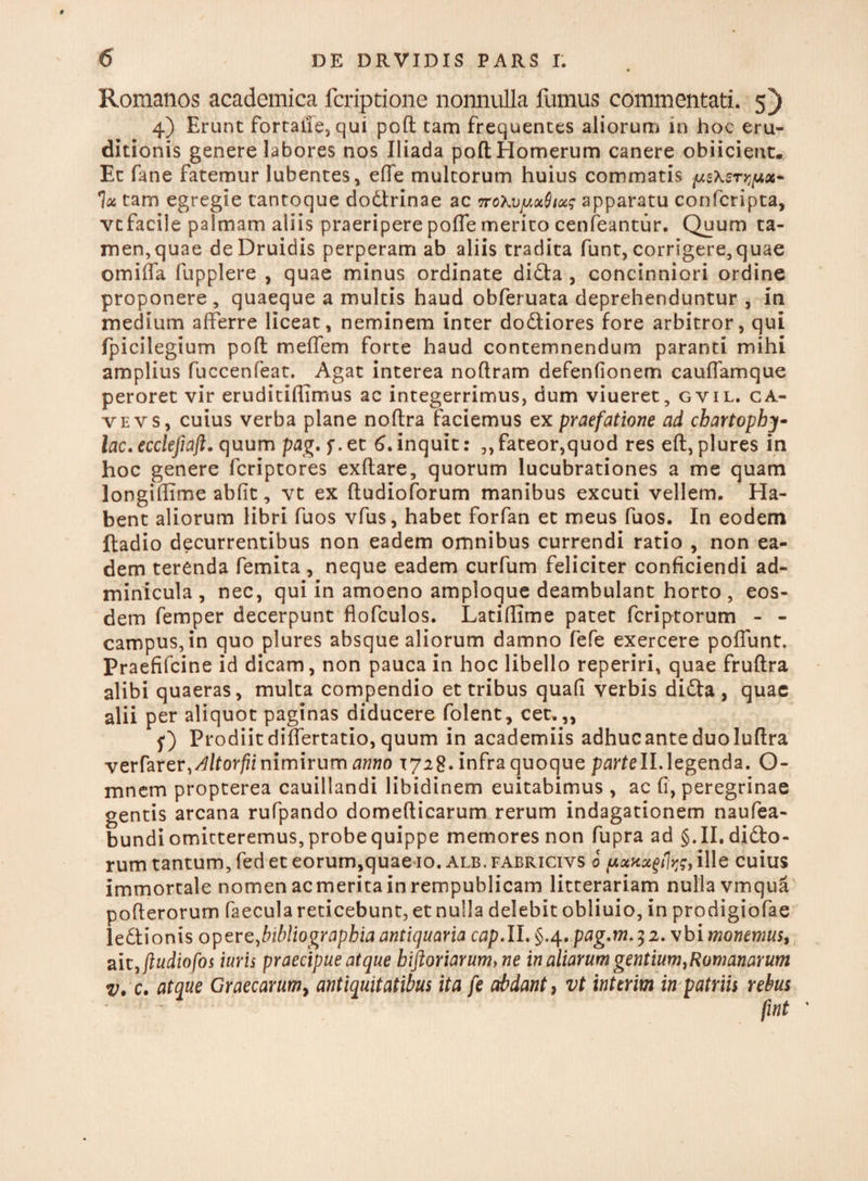 « Romanos academica fcriptione nonnulla fumus commentati. 5) 4) Erunt fortafie, qui poft tam frequentes aliorum in hoc eru¬ ditionis genere labores nos Iliada poft Homerum canere obiicient. Et fane fatemur lubentes, efie multorum huius commatis fAsXsryfjix* 1x tam egregie tantoque dodtrinae ac 7roXvy.otQioc; apparatu confcripta, vtfacile palmam aliis praeripere poffe merito cenfeantur. Quum ta¬ men,quae de Druidis perperam ab aliis tradita funt, corrigere,quae omiffa fupplere , quae minus ordinate di£ta , concinniori ordine proponere, quaeque a multis haud obferuata deprehenduntur , in medium afferre liceat, neminem inter do&iores fore arbitror, qui fpicilegium poft meflem forte haud contemnendum paranti mihi amplius fuccenfeat. Agat interea noftram defenfionem cauffamque peroret vir eruditiffimus ac integerrimus, dum viueret, gvil. ca¬ ve vs, cuius verba plane noftra faciemus ex praefatione ad chartophy- lac. ecclefiajl. quum pag. f. et 6. inquit: ,, fateor,quod res eft, plures in hoc genere fcriptores exftare, quorum lucubrationes a me quam longiffime abfit, vt ex ftudioforum manibus excuti vellem. Ha¬ bent aliorum libri fuos vfus, habet forfan et meus fuos. In eodem ftadio decurrentibus non eadem omnibus currendi ratio , non ea¬ dem terenda femita , neque eadem curfum feliciter conficiendi ad¬ minicula , nec, qui in amoeno amploque deambulant horto , eos¬ dem femper decerpunt flofculos. Latiffime patet fcriptorum - - campus, in quo plures absque aliorum damno fefe exercere poffunt. Praefifcine id dicam, non pauca in hoc libello reperiri, quae fruftra alibi quaeras, multa compendio et tribus quafi verbis difta , quae alii per aliquot paginas diducere folent, cet.,, f) Prodiitdiffertatio,quum in academiis adhucanteduoluftra verfarer,^/lor//inimirum anno 1728. infra quoque parteII. legenda. O- mnem propterea cauillandi libidinem euitabimus , ac fi, peregrinae gentis arcana rufpando domefticarum rerum indagationem naufea- bundiomitteremus,probequippe memores non fupra ad §.11.difto- rum tantum, fed et eorum,quae 10. alb. fabricivs 0 yxnx^g, ille cuius immortale nomenacmeritainrempublicam litterariam nulla vmqua pofferorum faecula reticebunt, et nulla delebit obliuio, in prodigiofae le&ionis opere,bibliographia antiquaria cap.II. §.4. pag.m.5 2. vbi monemus, ait,jludiofos iuris praecipue atque hiftoriarum>ne in aliarum gentium,Romanarum v. c. atque Graecarum, antiquitatibus ita fe abdant, vt interim in patriis rebus