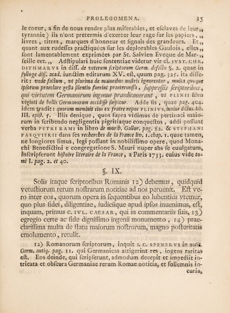 lecoeur, a fin de nous rendre plus miferables, et efclaves de leur,, tyrannie) iis n’onc pretermis d’exercer leur rage fur les papiers , ,, Jivres , titres , marques dfionneur ec fignals des grandeurs. Et,, quant aux rudeffes pradtiquees fur les deplorables Gaulois , elles,, font lamentablement exprimees par St. Salvien Eveque deMar-,, feille cet.,, Adftipulari huic fenrentiae videtur vir cl. ivst. ch r. dithmarys in di (E de v et er um /criptarum Germ. defecht §, 2, quae in fylloge difji acad. iunftim editarum XV. eft, quum pag. 3if. ita difle- rit: vnde faHum , vt plurima de maioribus noflris ignorentur , multa quoque ipforum praeclare gefia [dentio fuerint praetermifja , JiipprejJis firiptoribus, qui virtutem Germanorum ingenuepraedicauerant , vt plinii libn% viginti de bellis Germanorum accidijje fufpicor. Adde Iis , quae pag* 404» idem tradit: quorum meminit eius exfratrenepos plinivs,tt*»wrdtBusJib* III. epift* f. Illis denique , quos fupra vidimus de pertinaci maio¬ rum in fcribendo negligentia pigriciaque conqueftos , addi poliunt verba petri rami in libro de morlb. Gallor. pag. §2. & st e ph ani pasqjvierii dans fes rechercbes de laFrance liv. i.chap. i.quae tamen, ne longiores fimus, legi poliunt in nobiliflimo opere, quod Mona¬ chi BenedidHni e congregationes. Mauri nuper abs fe euulgatum, infcripferunt hiftoire literaire de la France, a Paris 1733. cuius vide te¬ rni I. pag. 2. et 40. §• ix. Solis itaque fcriptoribus Romanis 12} debemus , quidquid vetulliorum rerum noftrarum notitiae ad nos peruenit. Effc ve* ro inter eos, quorum opera in fequentibus eo lubentius vtemur, quo plus fidei, diligentiae, iudiciique apud ipfos inuenimus, eft, inquam, primus c. ivl. caesar, qui in commentariis luis, 13) egregio certe ac fide digniffimo ingenii monumento , 14) prae- clariffima multa de flatu maiorum nollrorum, magno polleritatis emolumento, retulit. 12) Romanorum fcriptorum, inquit 1. c. spenervs in notii. Germ.antiq. pag. 11. qui Germanicas attigerint res , ingens raritas eft. Eos deinde, qui fcripferunt, admodum decepit et impediit in¬ tricata et obfcura Germaniae rerum Romae notitia,, et foilemnis in¬ curia*