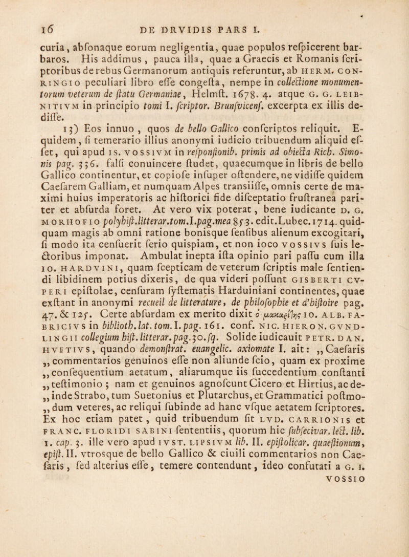 * curia, abfonaque eorum negligentia, quae populos refpicerent bar¬ baros. His addimus , pauca illa, quae a Graecis et Romanis fcri- ptoribus de rebus Germanorum antiquis referuntur, ab herm, con- ringio peculiari libro ede congefta, nempe in collectione monumen¬ torum veterum de ftatu Germaniae, Helmft. 1678- 4* atque g. g. leib- nitivm in principio tomi I. feriptor. Brunfvicenf. excerpta ex illis de- diffe. 13) Eos innuo , quos de bello Gallico confcriptos reliquit. E- quidem, (i temerario illius anonymi iudicio tribuendum aliquid ef¬ fer, qui apud is. vossivm in refponfionib. primis ad obiefta Rich. Simo¬ nis pag. 356. falfi conuincere (ludet, quaecumque in libris de bello Gallico continentur, et copiofe infuper oflendere, ne vidilTe quidem Caefarem Galliam, et numquam Alpes transiifle, omnis certe de ma¬ ximi huius imperatoris ac hiftorici fide difeeptatio fruftranea pari¬ ter et abfurda foret. At vero vix poterat, bene iudicante d. g. morhofio polybift.litterar.tom.I.pag.mea 8f 3. edit.Lubec. 1714. quid¬ quam magis ab omni ratione bonisque fenfibus alienum excogitari, fi modo ita cenfuerit ferio quispiam, et non ioco vossivs fuis le¬ poribus imponat. Ambulat inepta ifta opinio pari paffu cum illa 10. hardvini, quam fcepticam de veterum fcriptis male fentien- di libidinem potius dixeris, de qua videri poliunt gisberti cv- p eri epiftolae, cenfuram fyftematis Harduiniani continentes, quae exftant in anonymi recueil de litterature, de pbilofopbie et d’biftoire pag. 47. & I2p. Certe abfurdam ex merito dixit 0 10. alb. fa- bricivs in bibliotb.lat. tom.l.pag. 161. conf. nic. hieron.gvnd- lingi i collegium hift.litterar.pag.]o.fq. Solide iudicauit petr.d an. hvetivs, quando demonftrat. euangelio, axiomate I. ait: ,,Caefaris ,, commentarios genuinos effe non aliunde fcio, quam ex proxime ,,confequentium aetatum, aliarumque iis fuccedentium conflanti ,,teflimonio ; nam et genuinos agnofeunt Cicero et Hirtius, ac de¬ finde Strabo, tum Suetonius et Plutarchus, et Grammatici poftmo- ,,dum veteres, ac reliqui fubinde ad hanc vfque aetatem Icriptores. Ex hoc etiam patet, quid tribuendum fit lvd. carrionis et franc. floridi sabini fententiis, quorum hic fubfecivar. /eS. lib. 1. cap. 3. ille vero apud ivst. lipsivm lib. II. epijlolicar. quaeftionum, epift.ll. vtrosque de bello Gallico & ciuili commentarios non Cae- faris, fed alterius effe , temere contendunt, ideo confutati a g. i. vossio