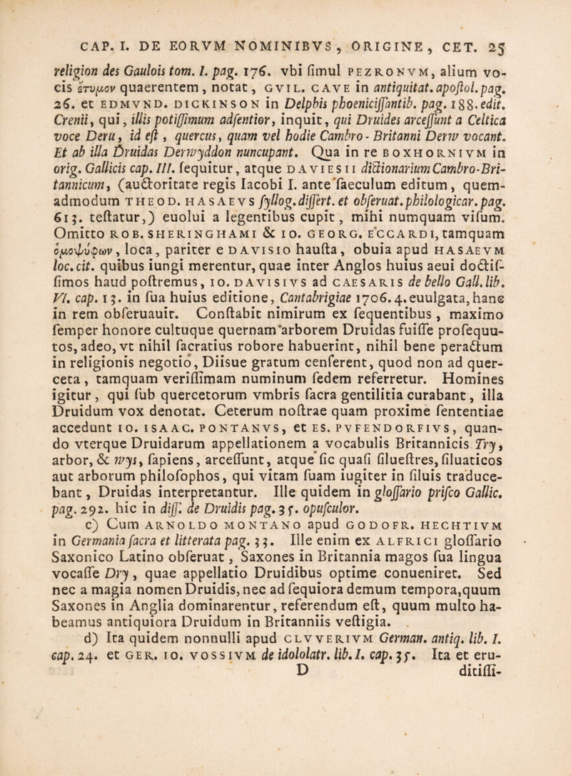 religion des Gaulois tom. I. pag. 176. vbi flmul pezronvm, alium vo¬ cis 'irvyov quaerentem, notat, gvil. cave in antiquitat.apoftol.pag. 26. et edmvnd. dickinson in Delphis phoeniciffantib. pag. 188»edit. Crenii, qui, illis potijjimum adfentior, inquit, qui Druides arcejjunt a Celtica voce Deru, id efi , quercus, quam vel hodie Cambro- Britanni Derm vocant. Et ab illa Druidas Derwyddon nuncupant. Qua in re b oxhornivm in orig. Gallicis cap. IIf. fequitur, atque d a v i e s i i ditUonariumCambro-Bri- tanmcumy (audloritate regis Iacobi I. anteTaeculum editum, quem¬ admodum the od. 11 as ae vs fyllog.dijfert. et obferuat.philologicar.pag. 61?. teflatur,) euolui a legentibus cupit, mihi numquam vifum. Omitto rob.sheringhami & io. georg. ecgardi,tamquam cy<o\lnjpwv, loca, pariter e d avis 10 haufia, obuia apud hasaevm loc.cit. quibus iungi merentur, quae inter Anglos huius aeui do&if- fimos haud poftremus, 10. davisivs ad caesaris de bello GalLlib. VI. cap. 15. in fua huius editione, Cantabrigiae 1706.4.euulgata,hans in rem obferuauir. Conflabit nimirum ex fequentibus, maximo femper honore cultuque quernam‘arborem Druidas fuifle profequu- tos, adeo,vt nihil facratius robore habuerint, nihil bene peradium in religionis negotio, Diisue gratum cenferent, quod non ad quer¬ ceta , tamquam veriffimam numinum fedem referretur. Homines igitur, qui fub quercetorum vmbris facra gentilitia curabant, illa Druidum vox denotat. Ceterum noflrae quam proxime fententiae accedunt 10. isaac. pontanvs, et es. pvfendorfivs, quan¬ do vterque Druidarum appellationem a vocabulis Britannicis Try> arbor, 6c Tpys> fapiens, arceffunt, atque fic quab filueflres, filuaticos aut arborum philofophos, qui vitam fuam iugiter in filuis traduce¬ bant , Druidas interpretantur. Ille quidem in glojjario prifco Gallic. pag. 292. hic in dijjl de Druidis pag.%f. opufculor. c) Cum ARNOLDO MONTANO apud GODOFR. HECHTIVM in Germania facra et litterata pag. 33. Ille enirn ex alfrici gloffario Saxonico Latino obferuat, Saxones in Britannia magos fua lingua vocaffe Dry, quae appellatio Druidibus optime conueniret. Sed nec a magia nomen Druidis, nec ad fequiora demum tempora,quum Saxones in Anglia dominarentur, referendum eft, quum multo ha¬ beamus antiquiora Druidum in Britanniis vefligia. d) Ita quidem nonnulli apud clvverivm German. antiq. lib. /. cap. 24. et ger. 10. vossivm de idololatr. lib.I. cap. 3f. Ita et eru- D ditiffi-